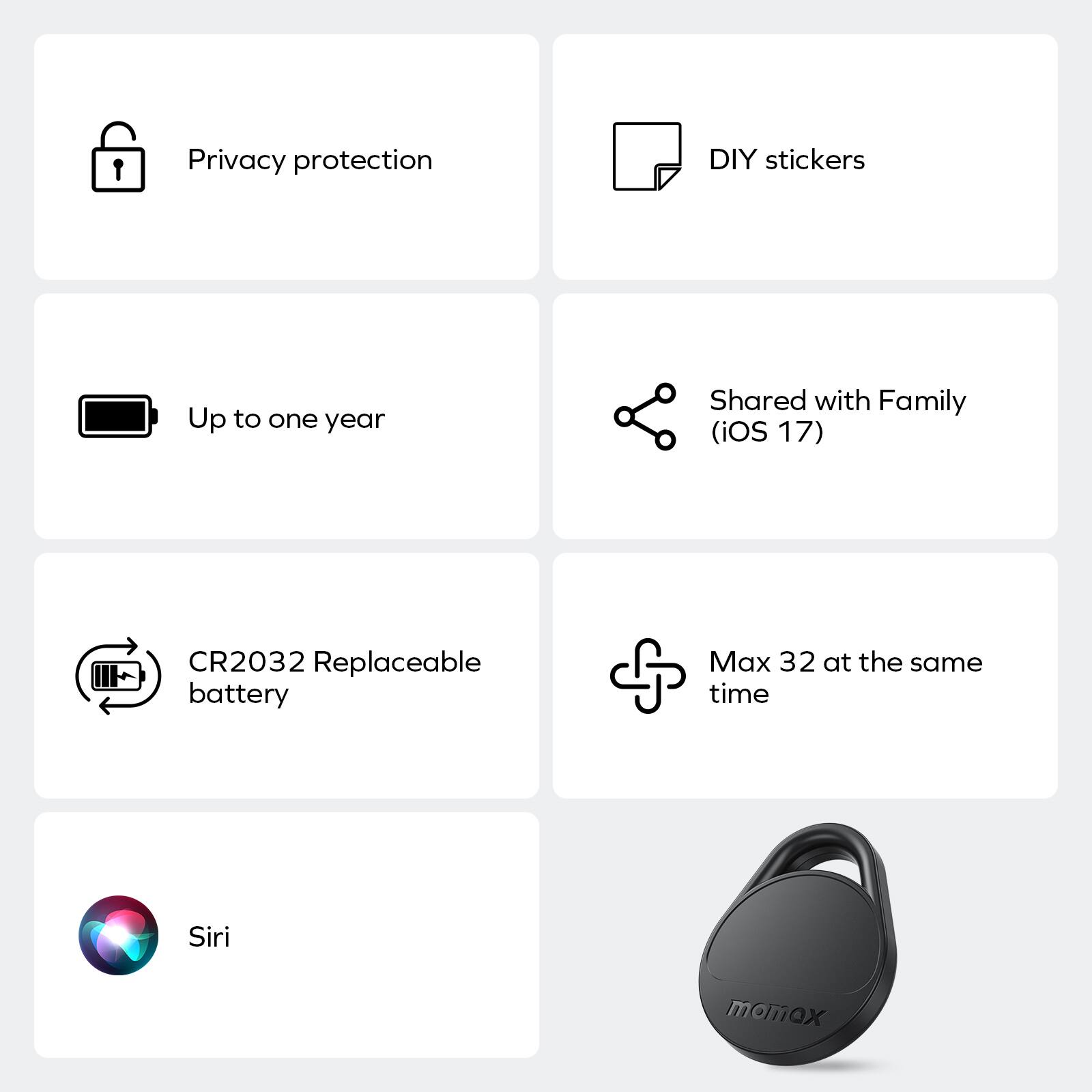 Privacy protection  
DIY stickers  
Up to one year  
Shared with Family (iOS 17)  
CR2032 Replaceable battery  
Max 32 at the same time  
Siri