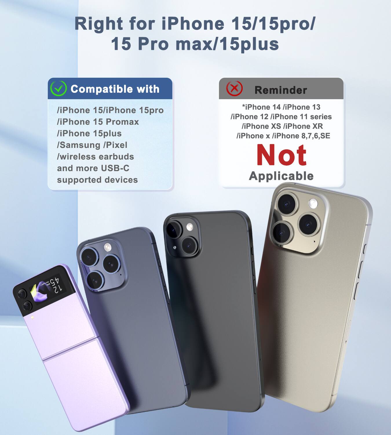 Right for iPhone 15/15 Pro/15 Pro Max/15 Plus

Compatible with:
- iPhone 15
- iPhone 15 Pro
- iPhone 15 Pro Max
- iPhone 15 Plus
- Samsung
- Pixel
- Wireless earbuds
- More USB-C supported devices

Reminder:
* iPhone 14
* iPhone 13
* iPhone 12
* iPhone 11 series
* iPhone XS
* iPhone XR
* iPhone X
* iPhone 8, 7, 6, SE

Not Applicable