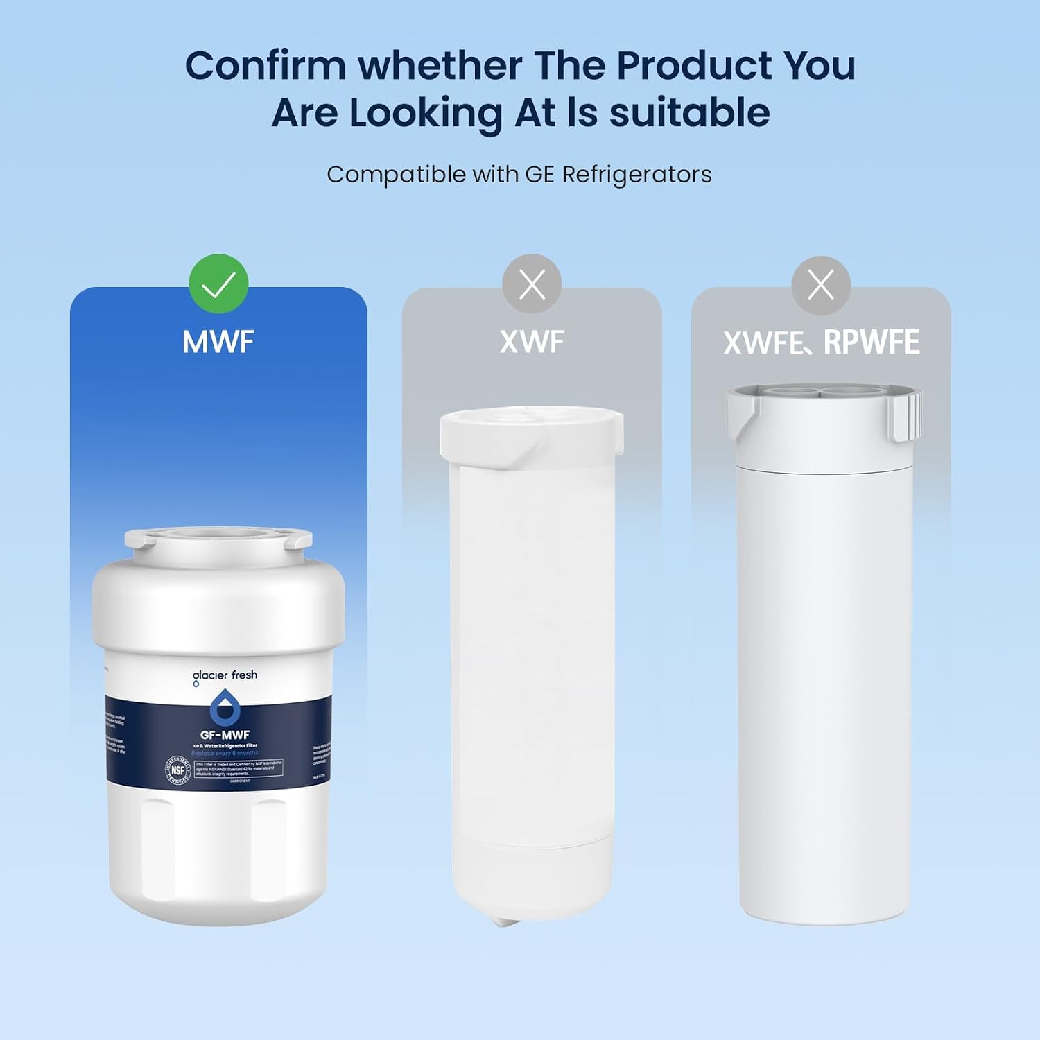 Confirm whether The Product You Are Looking At Is suitable Compatible with GE Refrigerators

MWF
X XWF
X XWFE RPWFE

glacier fresh 0
GF-MWF m Straw Peplace every 1
NSF