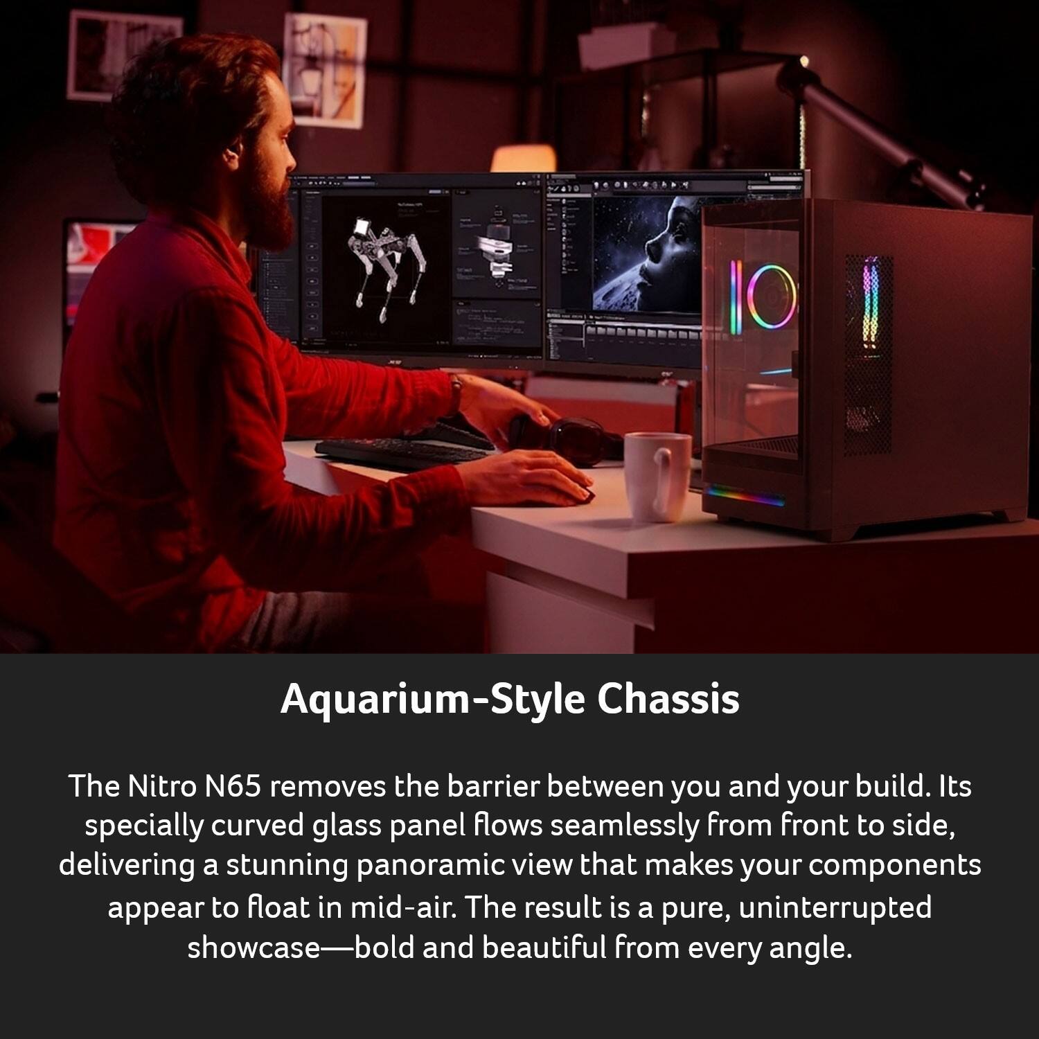 Aquarium-Style Chassis

The Nitro N65 removes the barrier between you and your build. Its specially curved glass panel flows seamlessly from front to side, delivering a stunning panoramic view that makes your components appear to float in mid-air. The result is a pure, uninterrupted showcase—bold and beautiful from every angle.