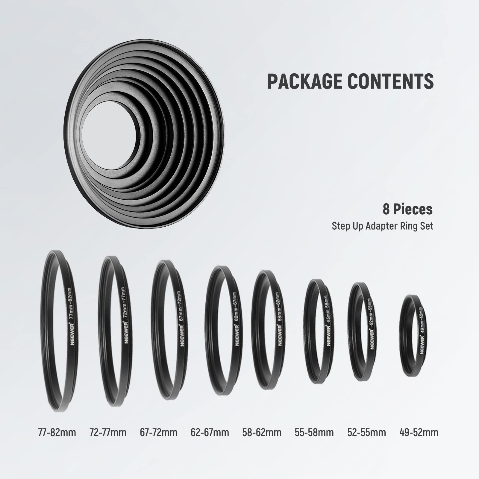 PACKAGE CONTENTS

8 Pieces Step Up Adapter Ring Set

- 77mm-82mm
- 72mm-77mm
- 67mm-72mm
- 62mm-67mm
- 58mm-62mm
- 55mm-58mm
- 52mm-55mm
- 49mm-52mm