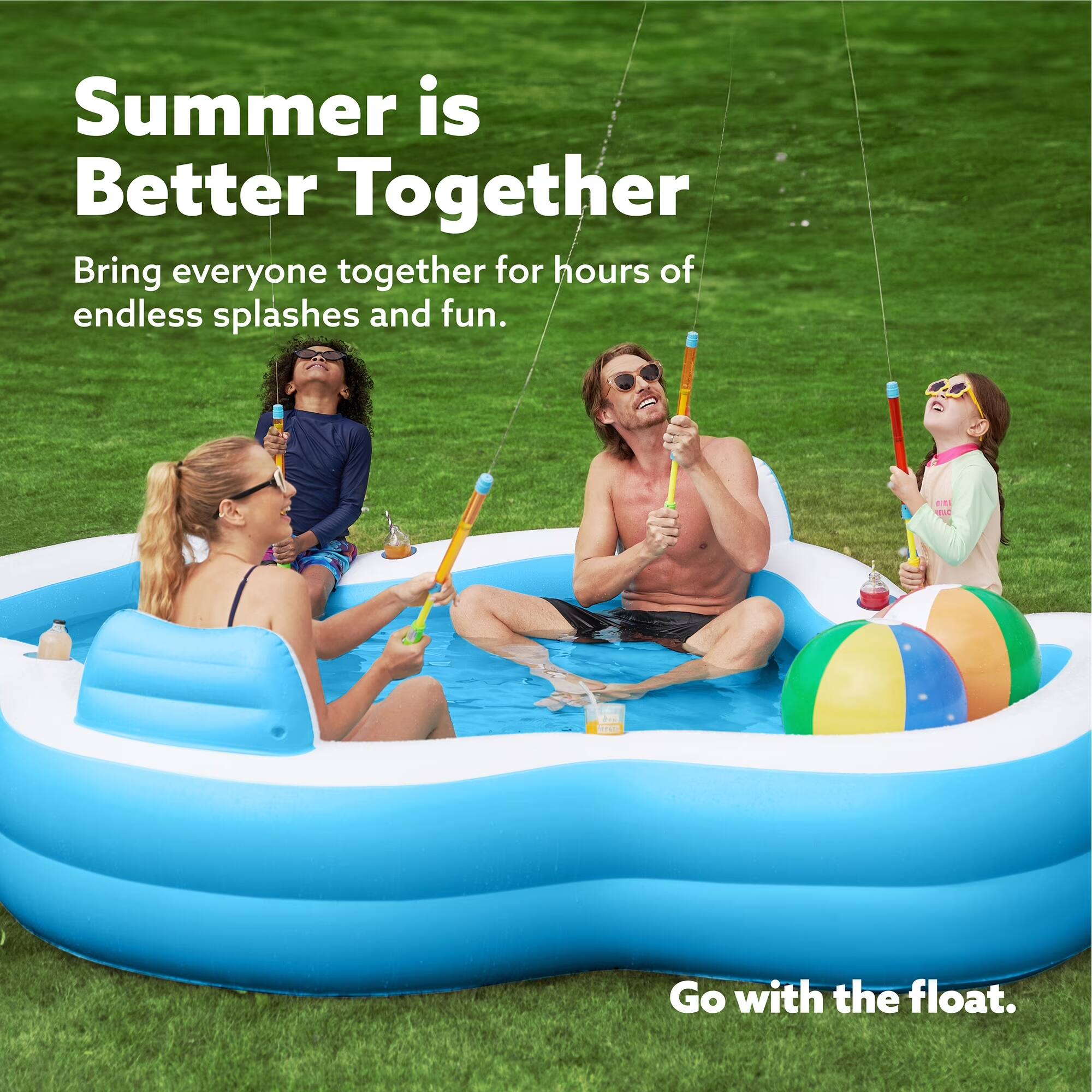 Summer is Better Together  
Bring everyone together for hours of endless splashes and fun.  
Go with the float.