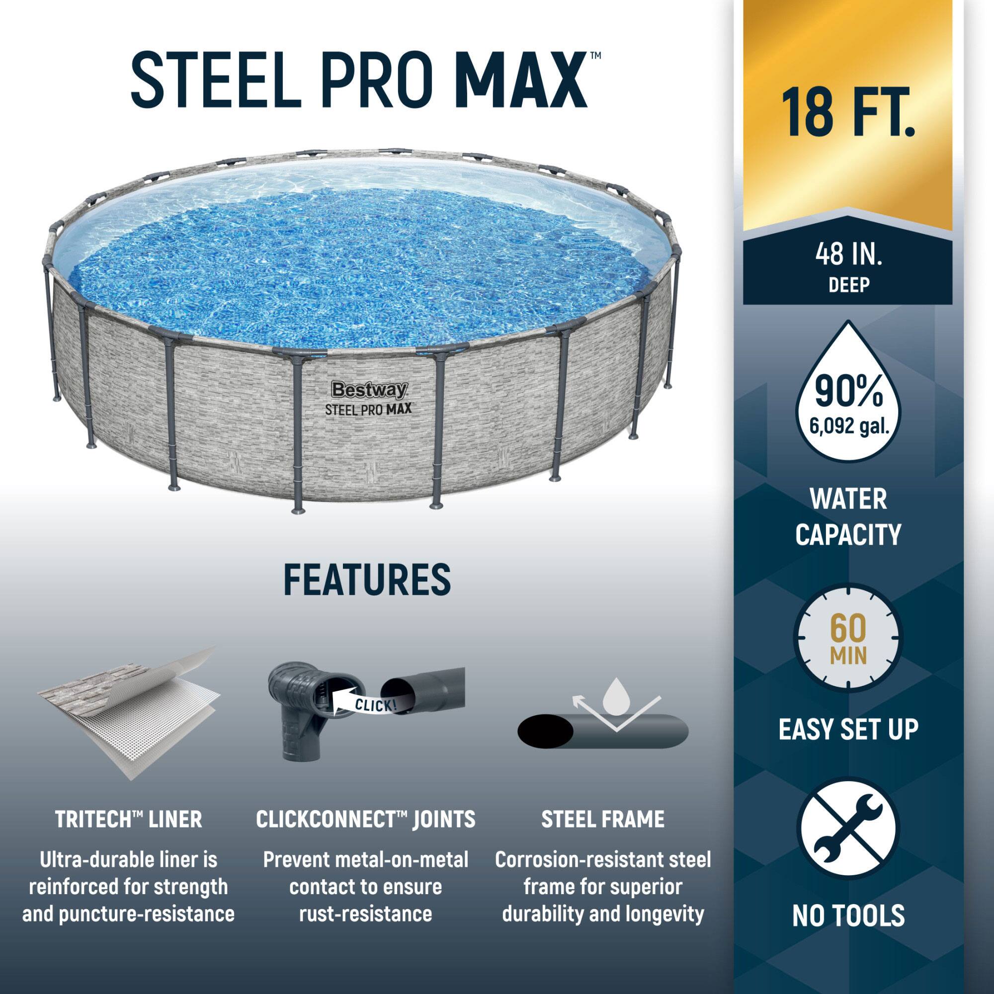 **STEEL PRO MAX**

**18 FT. 48 IN. DEEP**

**Bestway STEEL PRO MAX**

**FEATURES**

- **TRITECH™ LINER**
  - Ultra-durable liner is reinforced for strength and puncture-resistance

- **CLICKCONNECT™ JOINTS**
  - Prevent metal-on-metal contact to ensure rust-resistance

- **STEEL FRAME**
  - Corrosion-resistant steel frame for superior durability and longevity

**WATER CAPACITY**
- 90% 6,092 gal.

**EASY SET UP**
- 60 MIN

**NO TOOLS**