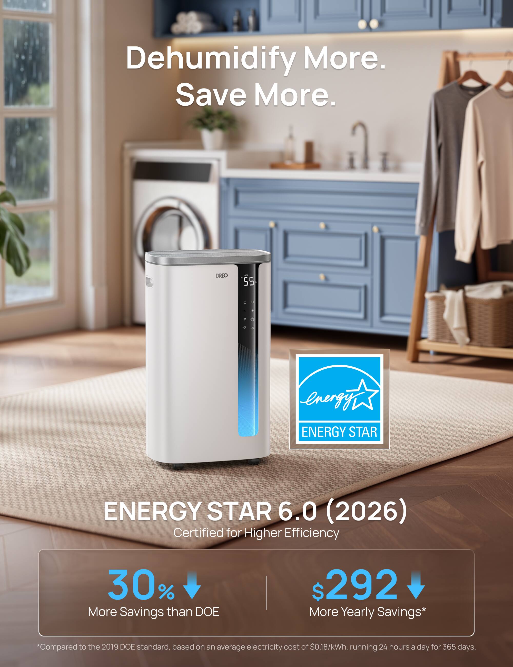 Dehumidify More. Save More.  
DRIO 5  
ENERGY STAR 6.0 (2026)  
Certified for Higher Efficiency  
30% More Savings than DOE  
$292 More Yearly Savings*  
Compared to the 2019 DOE standard, based on an average electricity cost of $0.18/kWh, running 24 hours a day for 365 days.
