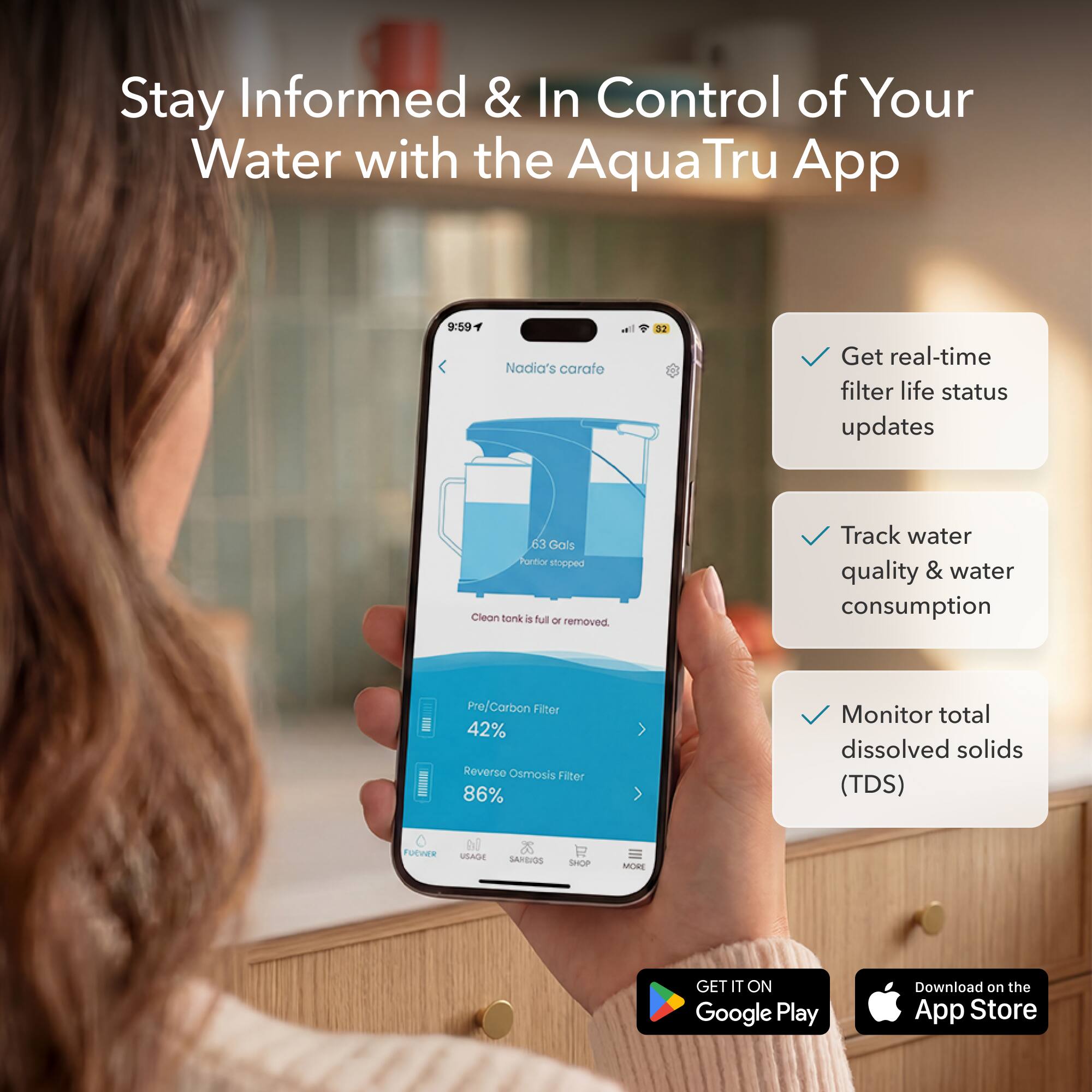 Stay Informed & In Control of Your Water with the AquaTru App

- Get real-time filter life status updates
- Track water quality & water consumption
- Monitor total dissolved solids (TDS)

Nadia's carafe
- Pre/Carbon Filter: 42%
- Reverse Osmosis Filter: 86%

Get it on Google Play
Download on the App Store