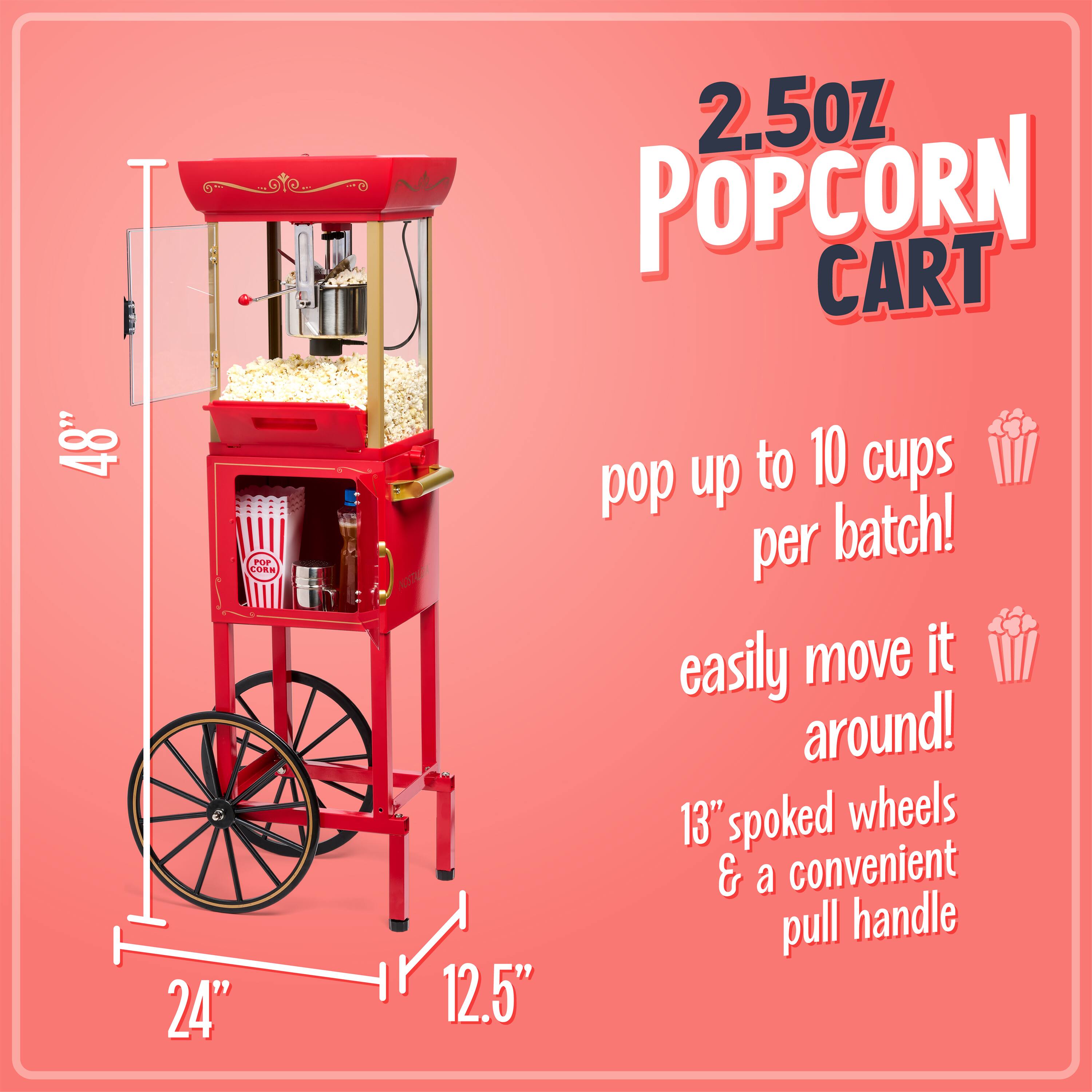 2.5oz Popcorn Cart  
48" x 24" x 12.5"  
Pop up to 10 cups per batch!  
Easily move it around!  
13" spoked wheels & a convenient pull handle