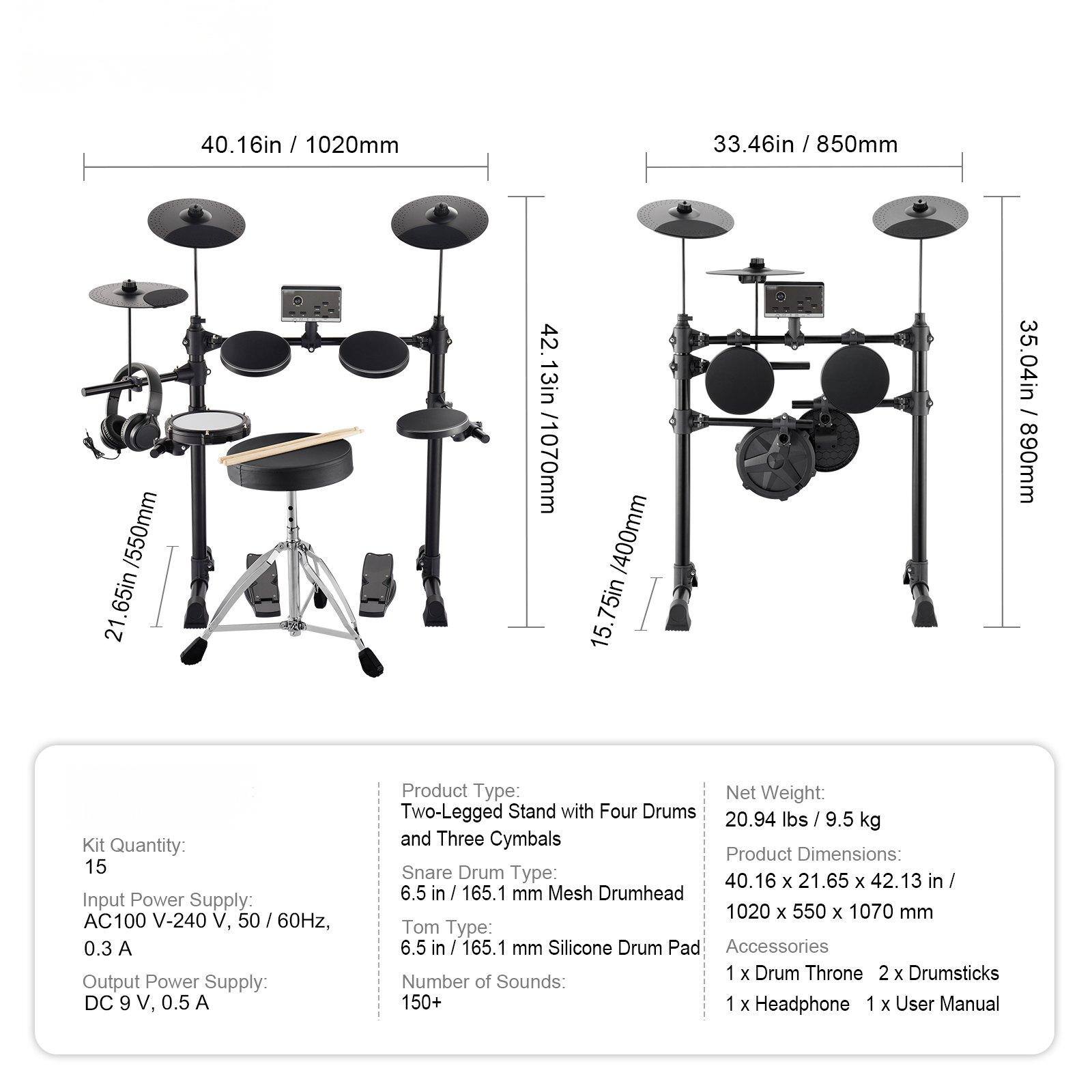 Sure, here is the corrected and grouped text:

---

**Kit Quantity:** 15

**Input Power Supply:** AC 100 V-240 V, 50 / 60Hz, 0.3 A

**Output Power Supply:** DC 9 V, 0.5 A

**Product Type:** Two-Legged Stand with Four Drums and Three Cymbals

**Net Weight:** 20.94 lbs / 9.5 kg

**Product Dimensions:** 40.16 x 21.65 x 42.13 in / 1020 x 550 x 1070 mm

**Snare Drum Type:** 6.5 in / 165.1 mm Mesh Drumhead

**Tom Type:** 6.5 in / 165.1 mm Silicone Drum Pad

**Number of Sounds:** 150+

**Accessories:**
- 1 x Drum Throne
- 2 x Drumsticks
- 1 x Headphone
- 1 x User Manual

**Dimensions:**
- 40.16 in / 1020 mm
-