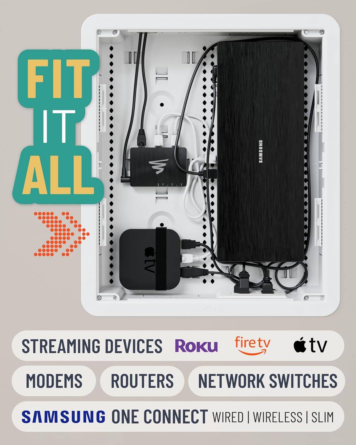 FIT IT ALL

SAMSUNG STREAMING DEVICES | Roku | firetv | tv | tv MODEMS | ROUTERS | NETWORK SWITCHES | SAMSUNG ONE CONNECT | WIRED | WIRELESS | SLIM