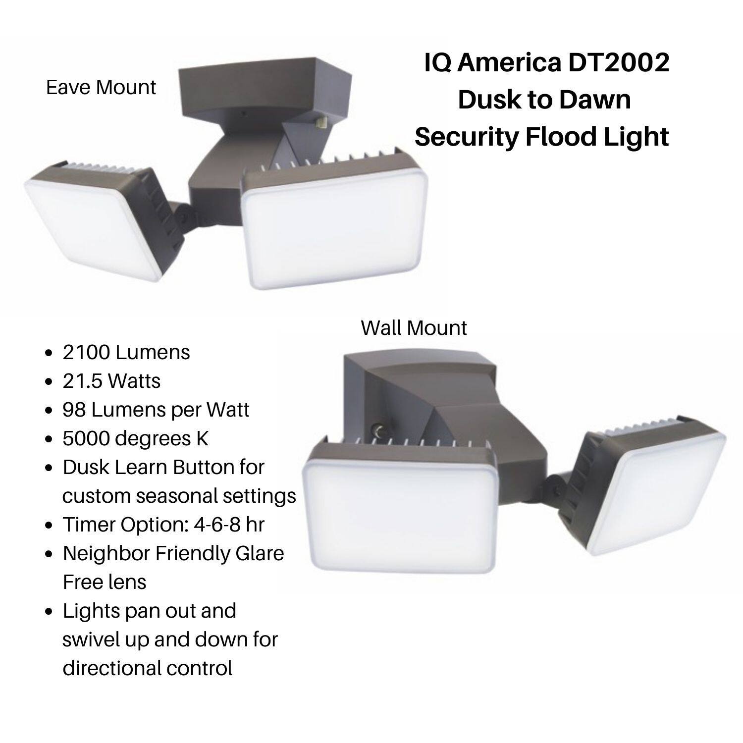 IQ America DT2002  
Dusk to Dawn Security Flood Light  

Eave Mount  
Wall Mount  

- 2100 Lumens  
- 21.5 Watts  
- 98 Lumens per Watt  
- 5000 degrees K  
- Dusk Learn Button for custom seasonal settings  
- Timer Option: 4-6-8 hr  
- Neighbor Friendly Glare Free lens  
- Lights pan out and swivel up and down for directional control