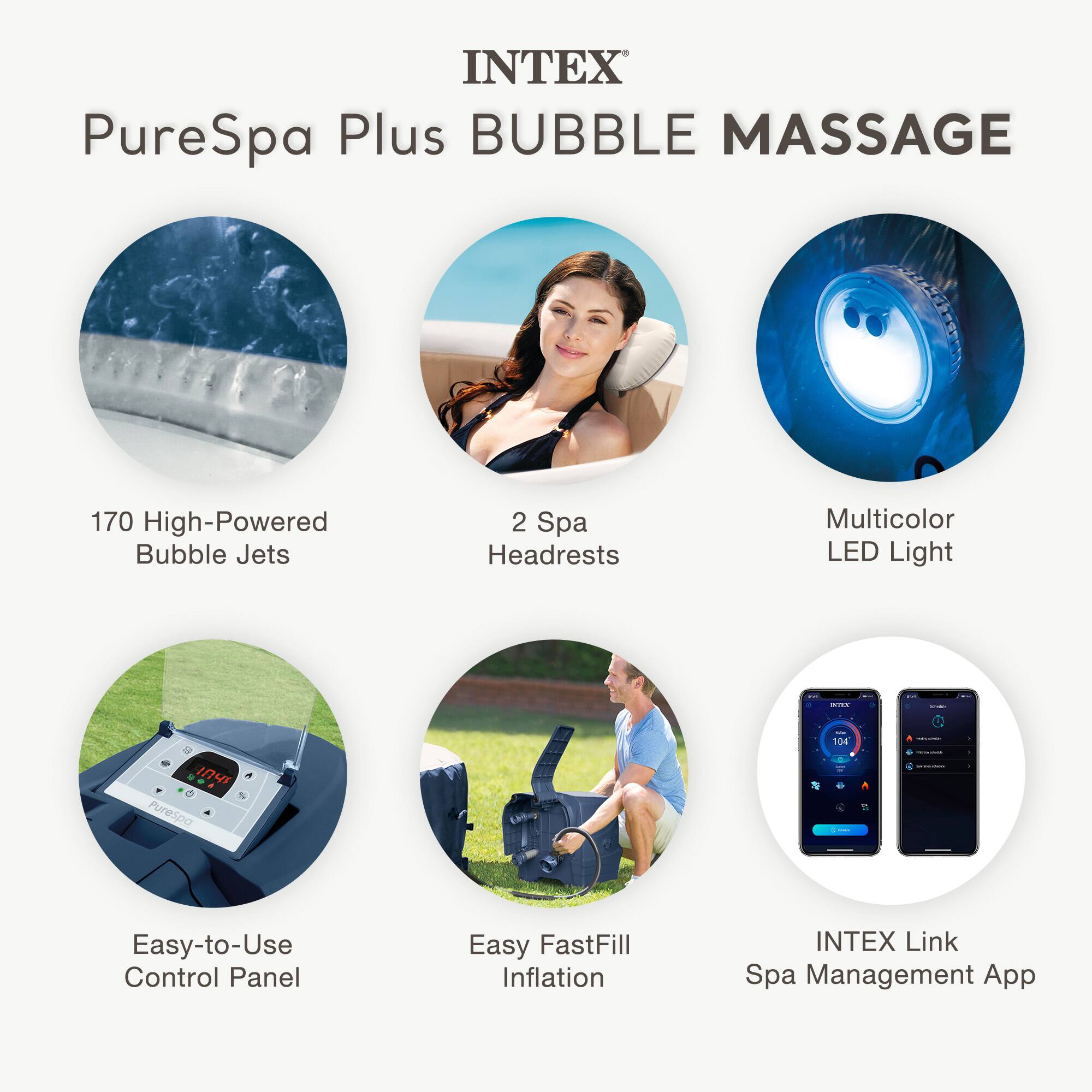 INTEX  
PureSpa Plus BUBBLE MASSAGE  

- 170 High-Powered Bubble Jets  
- 2 Spa Headrests  
- Multicolor LED Light  
- Easy-to-Use Control Panel  
- Easy FastFill Inflation  
- INTEX Link Spa Management App