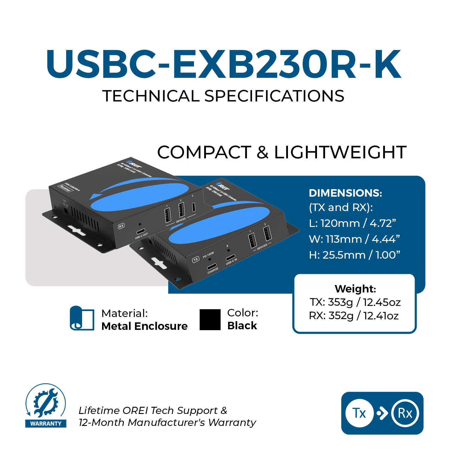 USBC-EXB230R-K  
TECHNICAL SPECIFICATIONS  

COMPACT & LIGHTWEIGHT  

DIMENSIONS:  
(TX and RX):  
L: 120mm / 4.72"  
W: 113mm / 4.44"  
H: 25.5mm / 1.00"  

Material: Metal Enclosure  
Color: Black  

Weight:  
TX: 353g / 12.45oz  
RX: 352g / 12.41oz  

Lifetime OREI Tech Support &  
12-Month Manufacturer's Warranty  

Tx → Rx