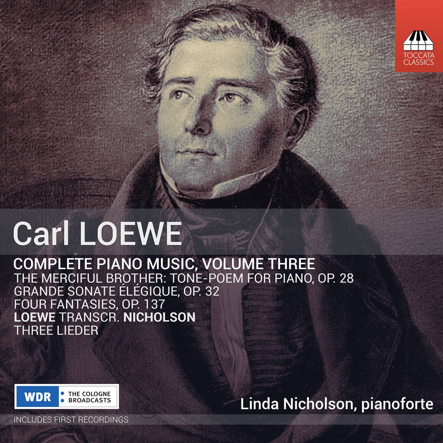 Carl LOEWE

COMPLETE PIANO MUSIC, VOLUME THREE

THE MERCIFUL BROTHER: TONE-POEM FOR PIANO, OP. 28  
GRANDE SONATE ÉLÉGIE, OP. 32  
FOUR FANTASIES, OP. 137  
LOEWE TRANSCR. NICHOLSON  
THREE LIEDER

Linda Nicholson, pianoforte

WDR  
THE COLOGNE BROADCASTS

INCLUDES FIRST RECORDINGS