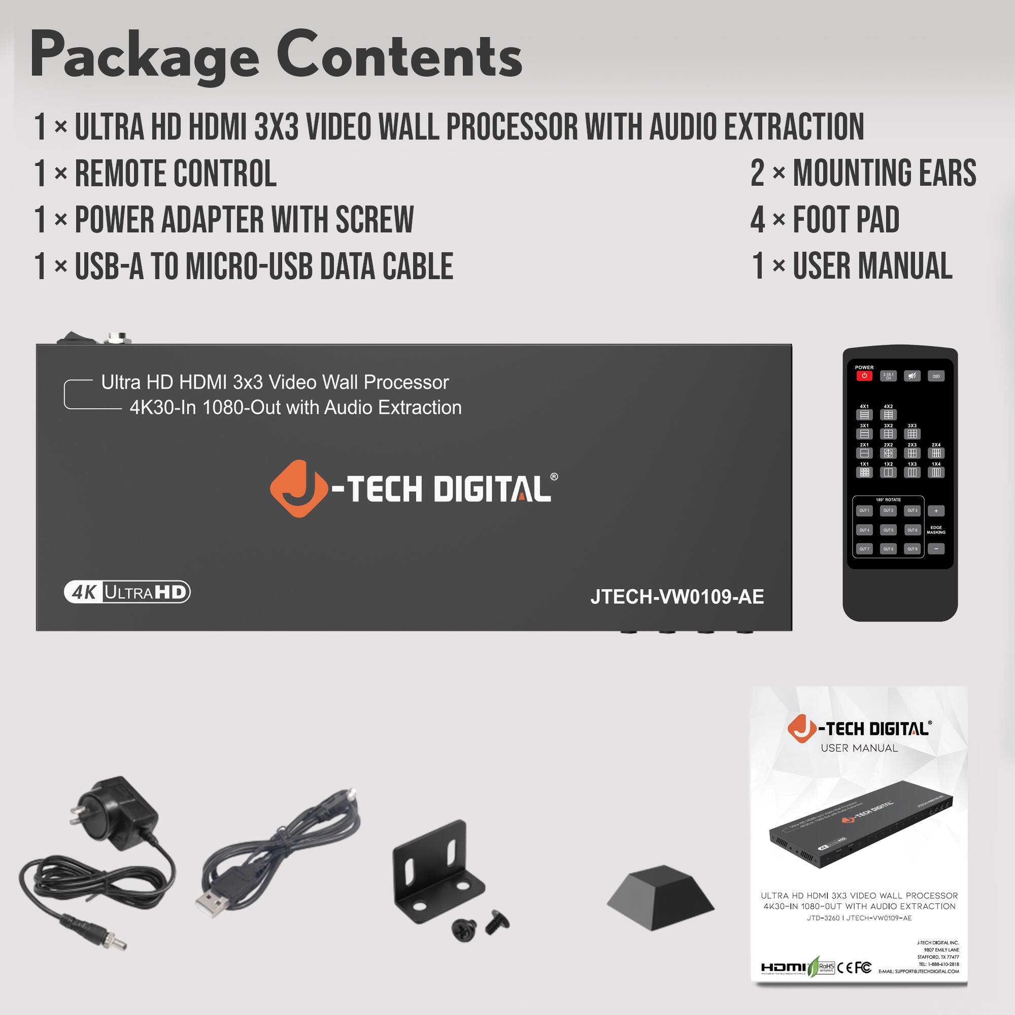 Package Contents

1 x ULTRA HD HDMI 3X3 VIDEO WALL PROCESSOR WITH AUDIO EXTRACTION  
1 x REMOTE CONTROL  
1 x POWER ADAPTER WITH SCREW  
1 x USB-A TO MICRO-USB DATA CABLE  
2 x MOUNTING EARS  
4 x FOOT PAD  
1 x USER MANUAL  

Ultra HD HDMI 3x3 Video Wall Processor  
4K30-In 1080-Out with Audio Extraction  

-TECH DIGITAL  
JTECH-VW0109-AE  

USER MANUAL  
ULTRA HD HDMI 3X3 VIDEO WALL PROCESSOR  
4K30-In 1080-Out with Audio Extraction  
JTECH-VW0109-AE  

4K ULTRA HD