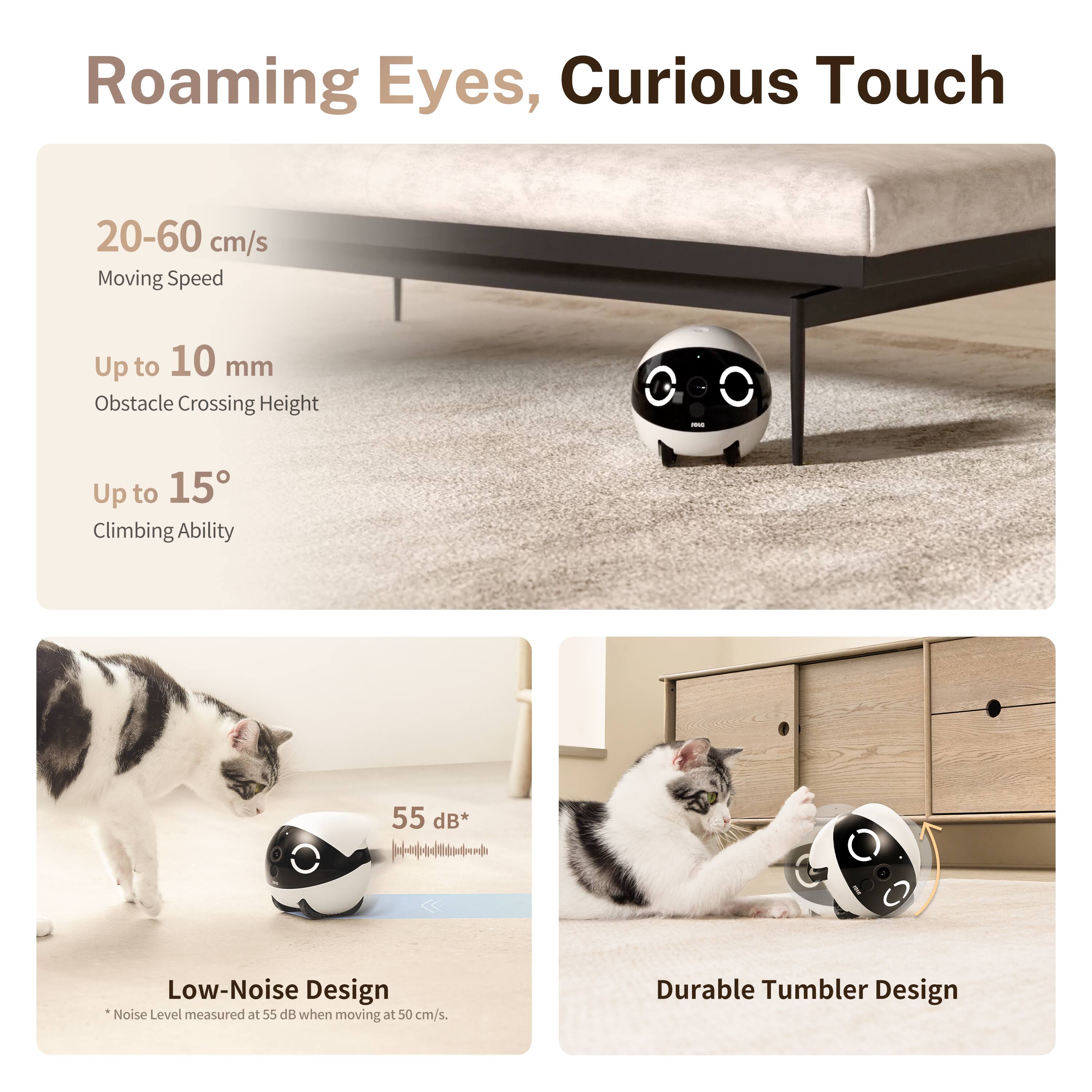 Roaming Eyes, Curious Touch

20-60 cm/s Moving Speed

Up to 10 mm Obstacle Crossing Height

Up to 15° Climbing Ability

55 dB* Low-Noise Design *Noise Level measured at 55 dB when moving at 50 cm/s.

Durable Tumbler Design