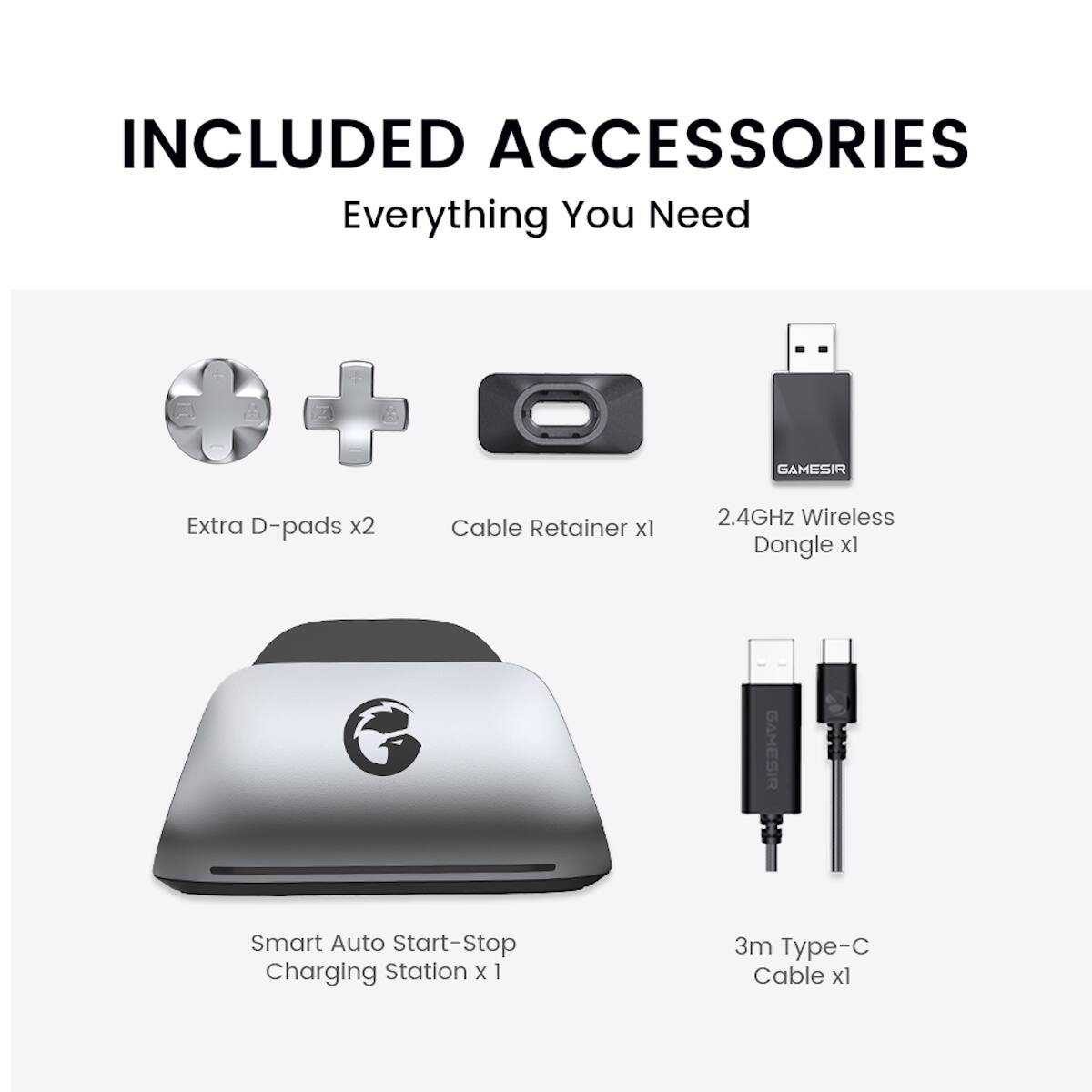 INCLUDED ACCESSORIES  
Everything You Need  
Extra D-pads x2  
Cable Retainer x1  
GAMESIR 2.4GHz Wireless Dongle x1  
GAMESIR Smart Auto Start-Stop Charging Station x1  
3m Type-C Cable x1
