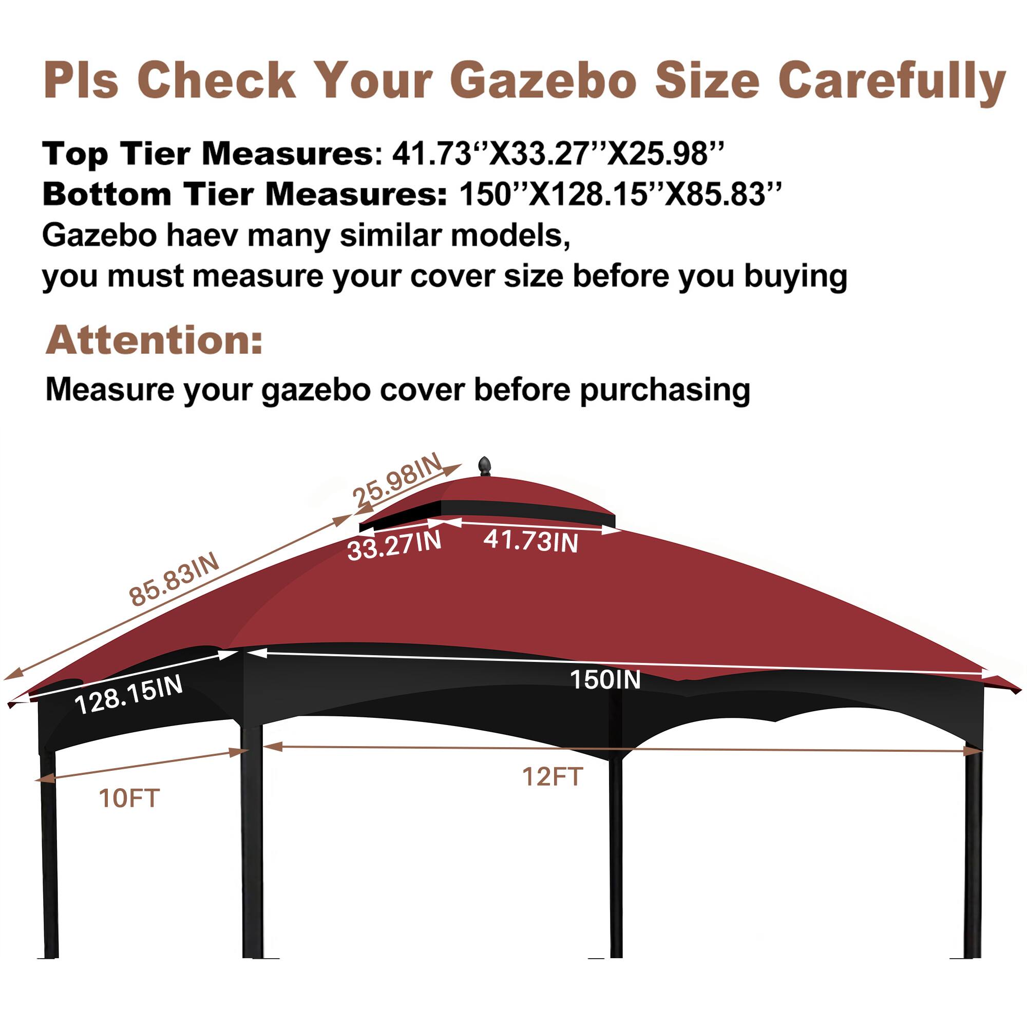 Pls Check Your Gazebo Size Carefully

Top Tier Measures: 41.73"X33.27"X25.98"
Bottom Tier Measures: 150"X128.15"X85.83"

Gazebo has many similar models, you must measure your cover size before you buying

Attention:
Measure your gazebo cover before purchasing

25.98IN
33.27IN
41.73IN
85.83IN
128.15IN
150IN
10FT
12FT