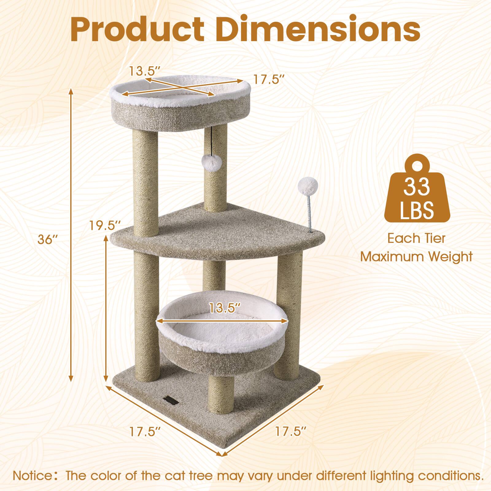 Product Dimensions: 13.5" x 17.5" x 36" x 19.5"  
Each Tier Maximum Weight: 33 LBS  
Notice: The color of the cat tree may vary under different lighting conditions.