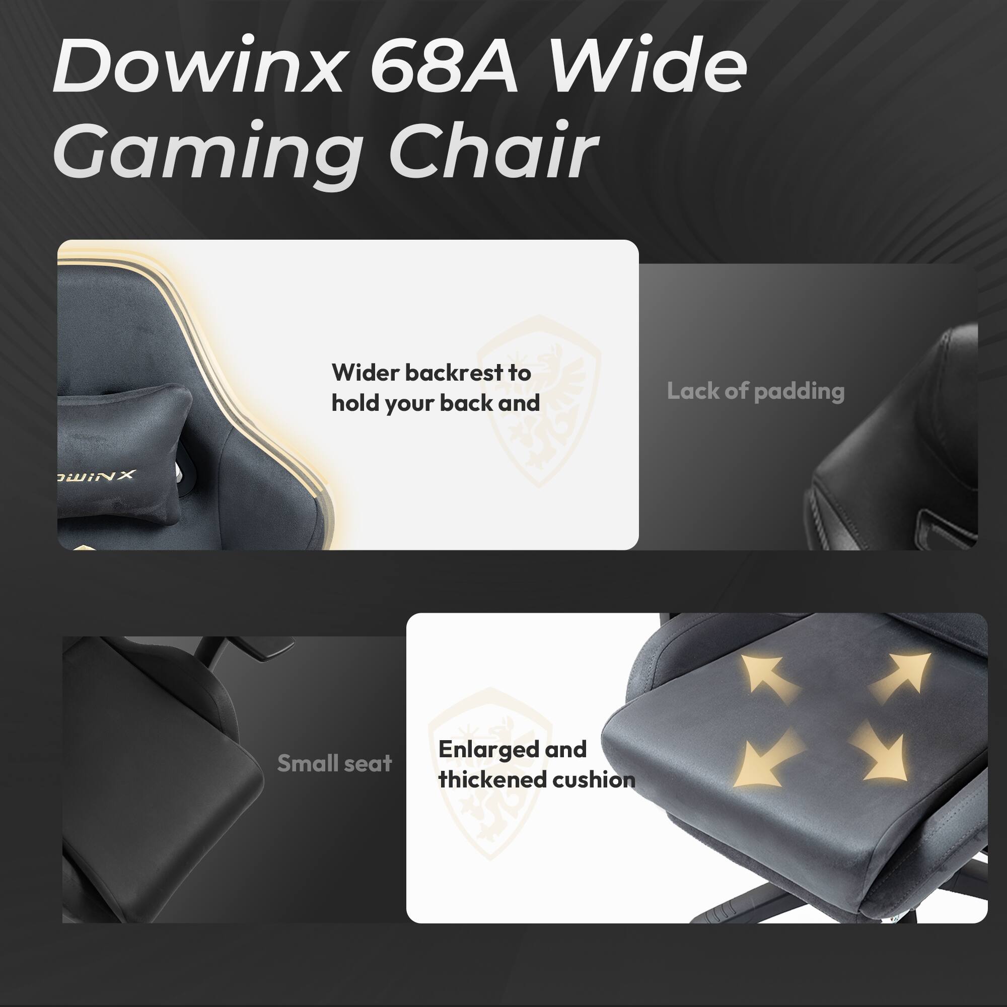 Dowinx 68A Wide Gaming Chair

- Wider backrest to hold your back and
- Lack of padding
- Enlarged and thickened cushion
- Small seat