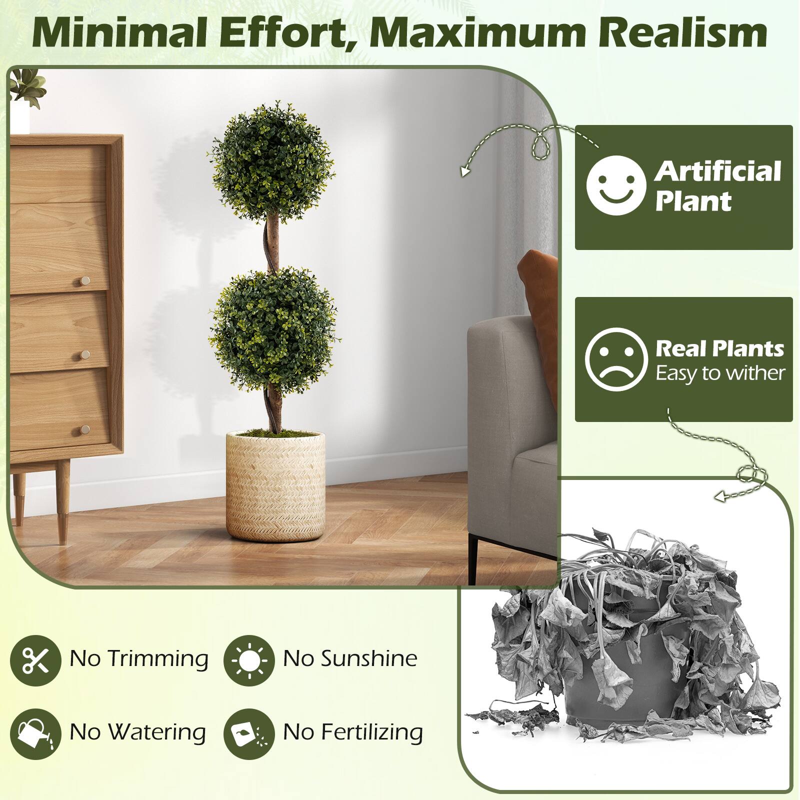 Minimal Effort, Maximum Realism

Artificial Plant

Real Plants
Easy to wither

No Trimming
No Sunshine
No Watering
No Fertilizing