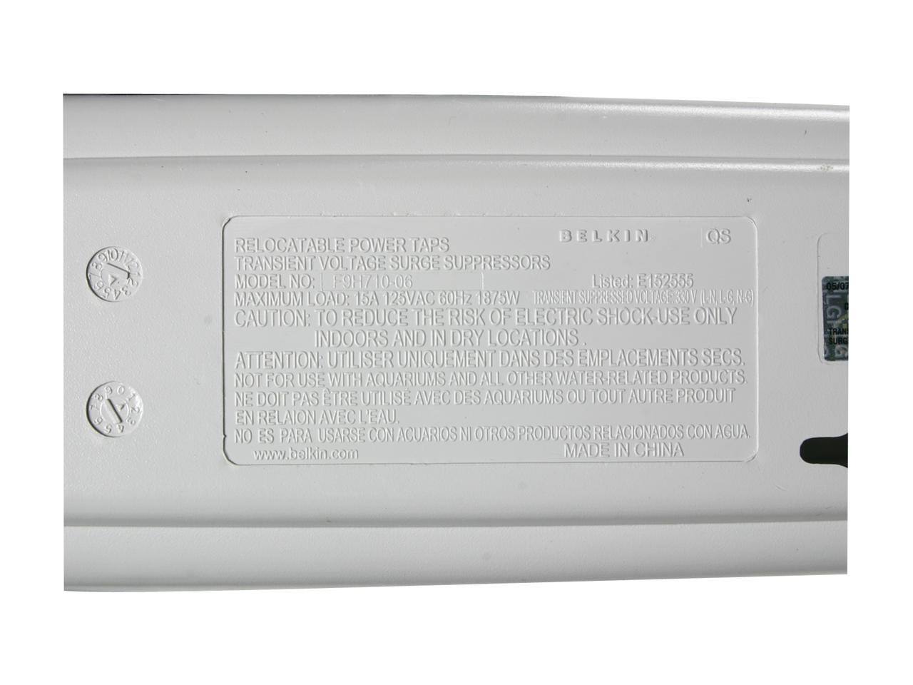 To Odile  
2 1 2 9 9  
BELKIN QS  
RELOCATABLE POWER TAPS  
TRANSIENT VOLTAGE SURGE SUPPRESSORS  
MODEL NO: F9H710 06  
Listed: E152555  
MAXIMUM LOAD: 15A 125VAC 60Hz 1875W  
TRANSIENT SUPPRESSED VOLTAGE: 330V (L-N, L-G, N-G)  
CAUTION: TO REDUCE THE RISK OF ELECTRIC SHOCK - USE ONLY INDOORS AND IN DRY LOCATIONS  
ATTENTION: UTILISER UNIQUEMENT DANS DES EMPLACEMENTS SECS.  
NOT FOR USE WITH AQUARIUMS AND ALL OTHER WATER-RELATED PRODUCTS  
NE DOIT PAS ÊTRE UTILISÉ AVEC DES AQUARIUMS OU TOUT AUTRE PRODUIT EN RELATION AVEC L'EAU.  
NO ES PARA USARSE CON ACUARIOS NI OTROS PRODUCTOS RELACIONADOS CON AGUA  
www.balkin.com  
MADE IN CHINA  
05/01  
LG TRAN SUR