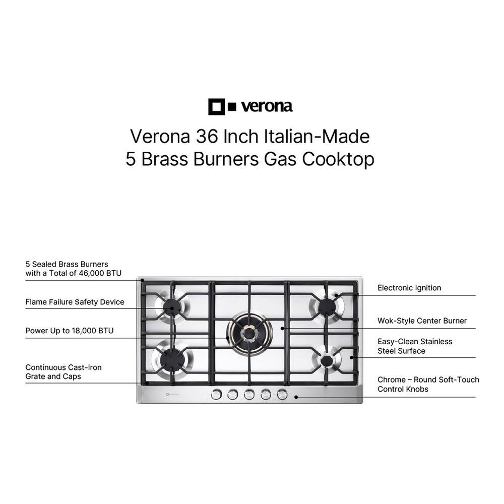 Verona 36 Inch Italian-Made 5 Brass Burners Gas Cooktop

- 5 Sealed Brass Burners with a Total of 46,000 BTU
- Flame Failure Safety Device
- Electronic Ignition
- Power Up to 18,000 BTU
- Wok-Style Center Burner
- Easy-Clean Stainless Steel Surface
- Continuous Cast-Iron Grate and Caps
- Chrome - Round Soft-Touch Control Knobs