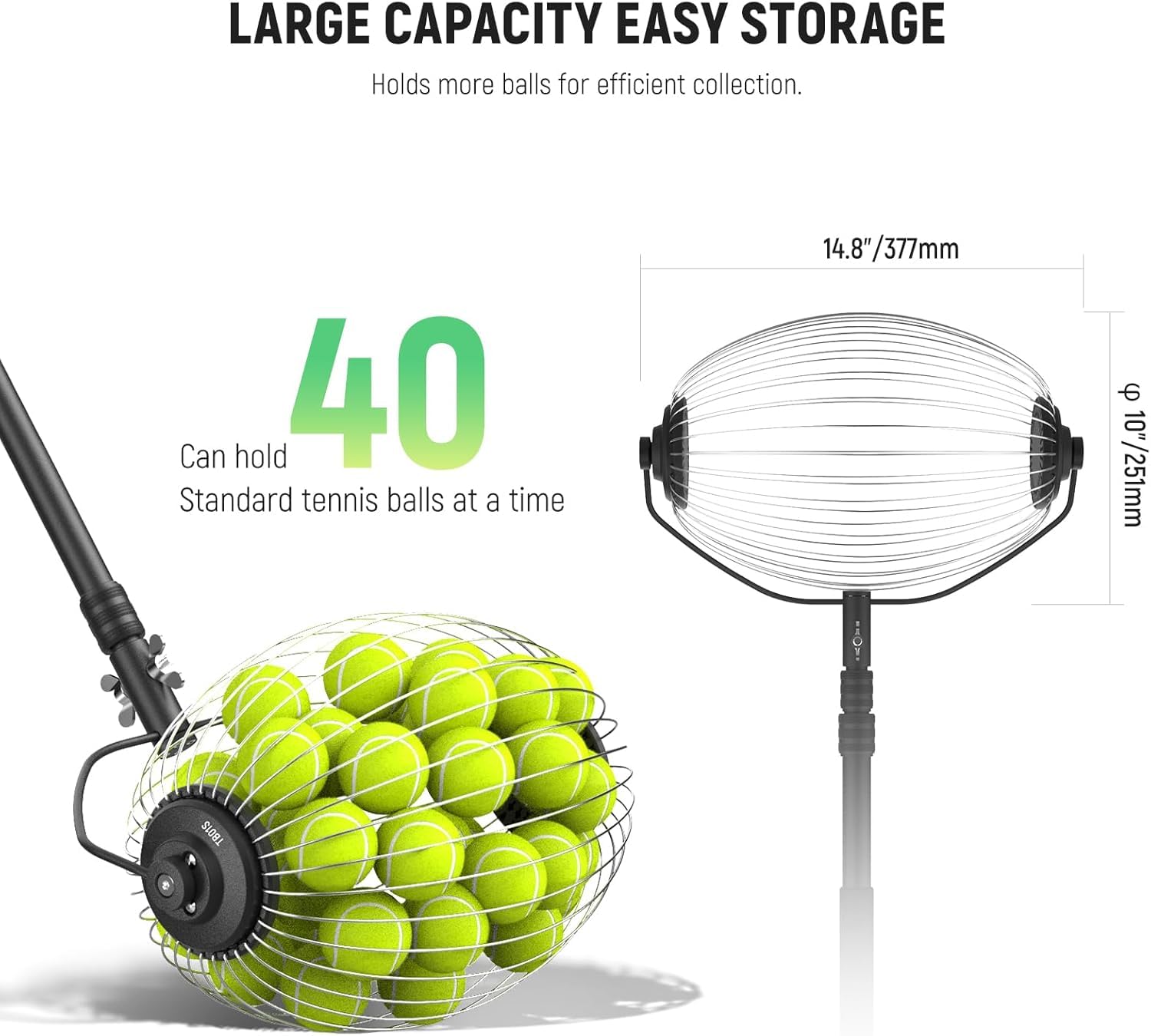 LARGE CAPACITY EASY STORAGE  
Holds more balls for efficient collection.  
Can hold 40 Standard tennis balls at a time  
14.8"/377mm - 10"/251mm
