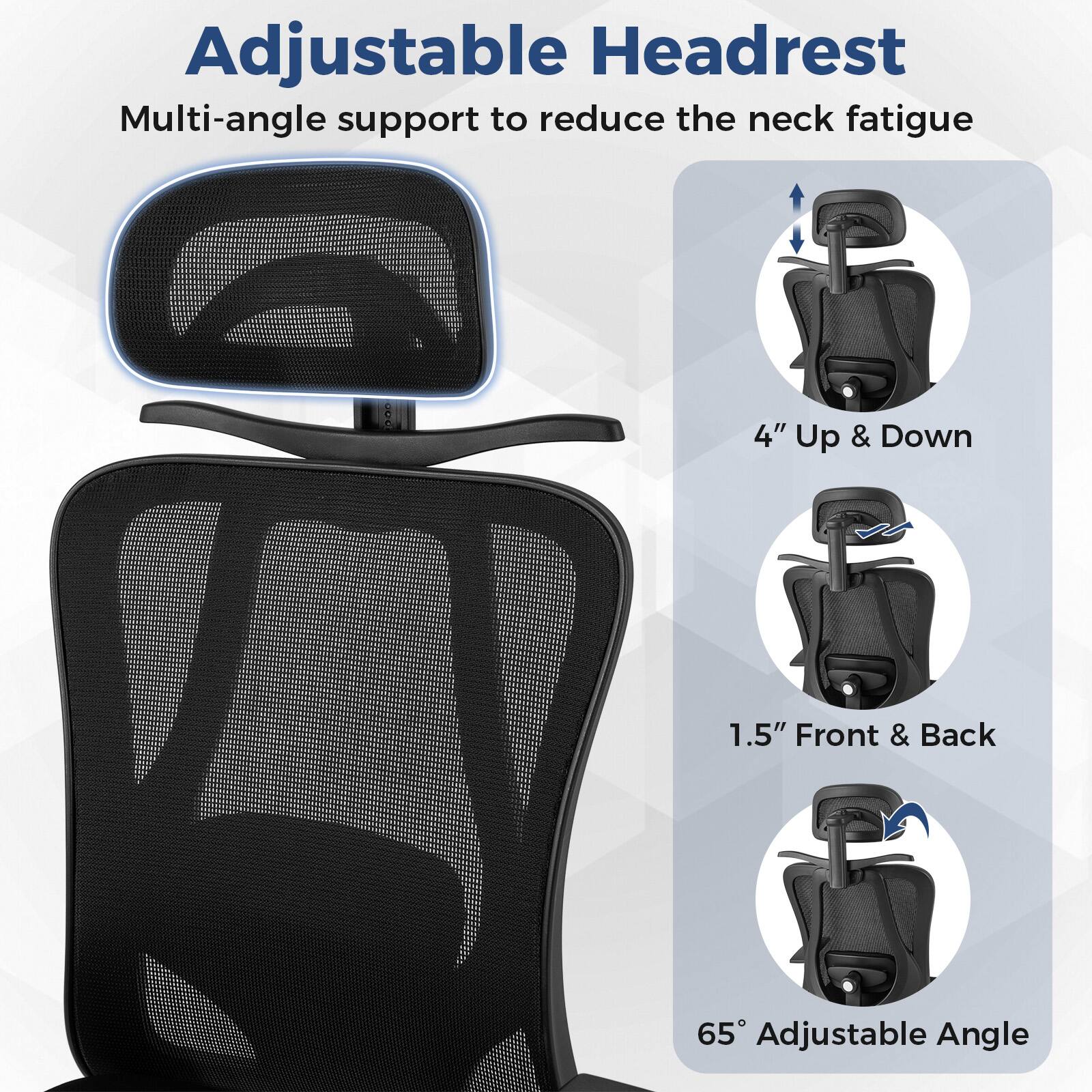 Adjustable Headrest  
Multi-angle support to reduce the neck fatigue  

4" Up & Down  
1.5" Front & Back  
65° Adjustable Angle