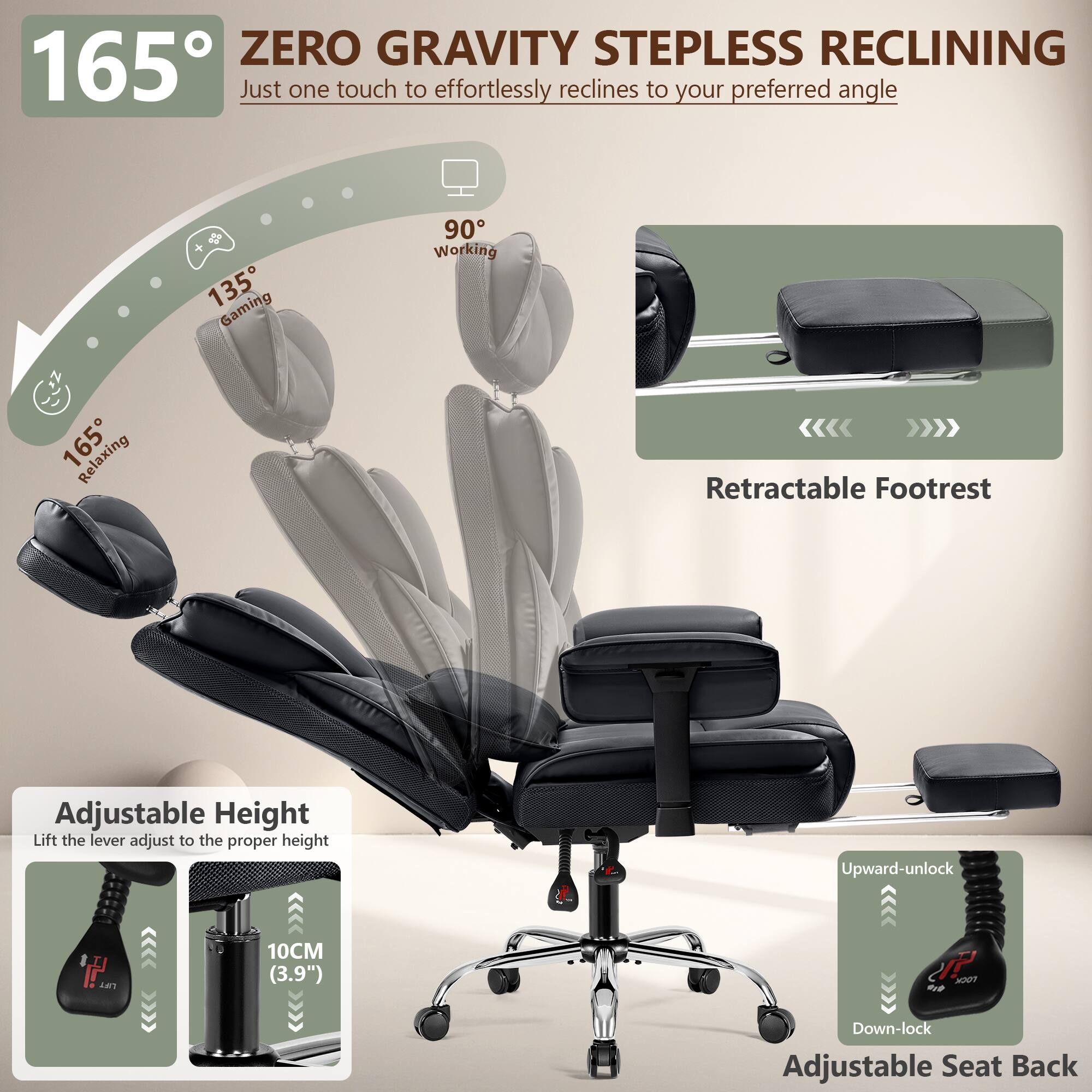 165° ZERO GRAVITY STEPLESS RECLINING  
Just one touch to effortlessly reclines to your preferred angle

135° Gaming  
90° Working  
165° Relaxing

Retractable Footrest

Adjustable Height  
Lift the lever adjust to the proper height  
10CM (3.9")

Upward-unlock  
Down-lock

Adjustable Seat Back