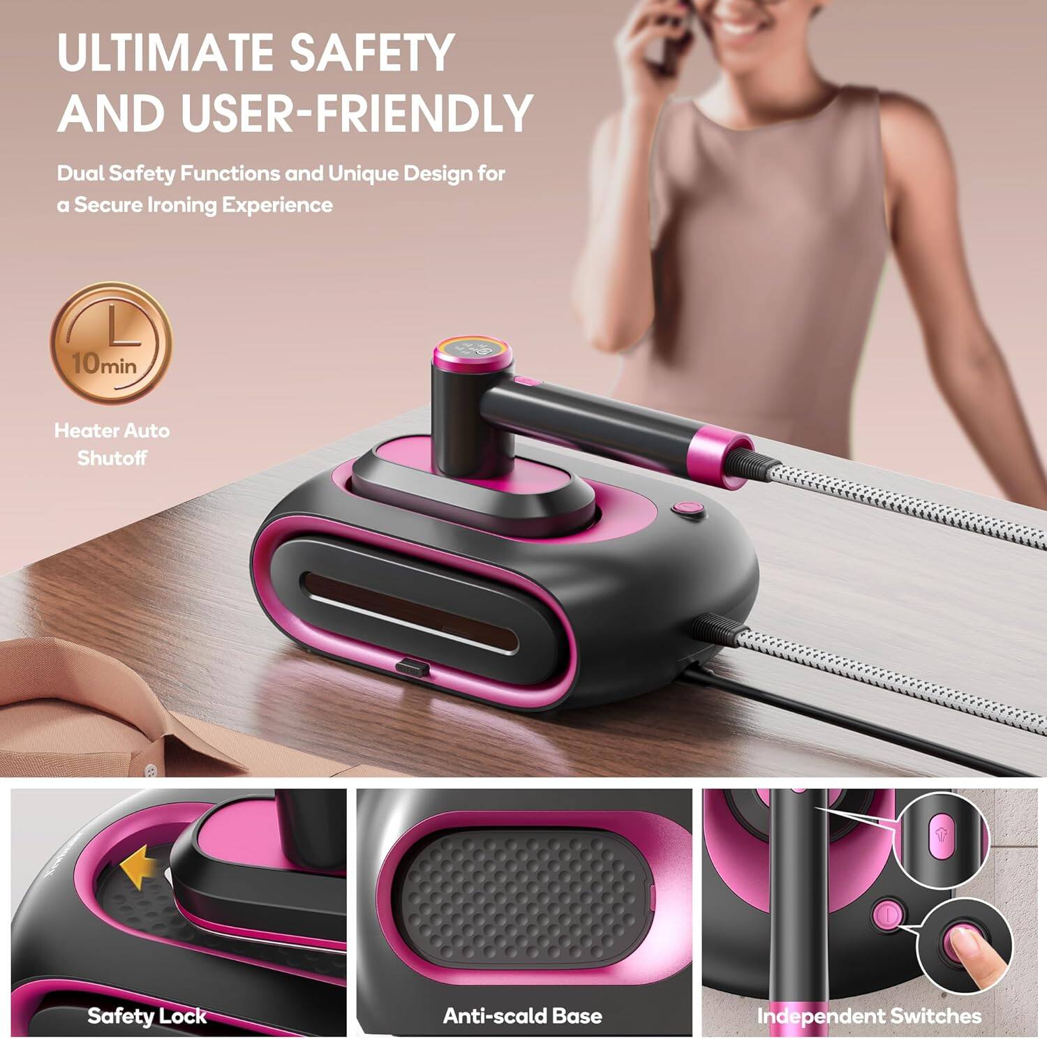 ULTIMATE SAFETY AND USER-FRIENDLY

Dual Safety Functions and Unique Design for a Secure Ironing Experience

- 10min Heater Auto Shutoff
- Safety Lock
- Anti-scald Base
- Independent Switches