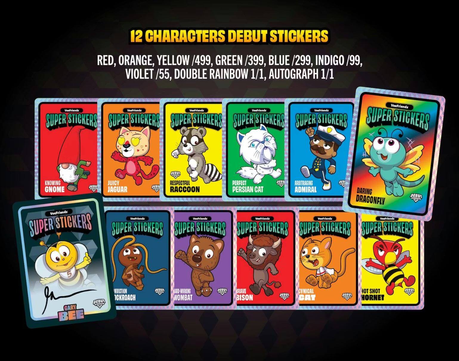 12 CHARACTERS DEBUT STICKERS

RED, ORANGE, YELLOW /499, GREEN /399, BLUE /299, INDIGO /99, VIOLET /55, DOUBLE RAINBOW 1/1, AUTOGRAPH 1/1

SUPER STICKERS

- KNOWING GNOME
- JUICY JAGUAR
- RESPECTFUL RACCOON
- PERFECT PERSIAN CAT
- ADMIRAL
- DARING DRAGONFLY
- INVOCATION CROACH
- HARD-WORKING WOMBAT
- BRAVE BISON
- CYNICAL CAT
- HOT SHOT HORNET

Veefriends