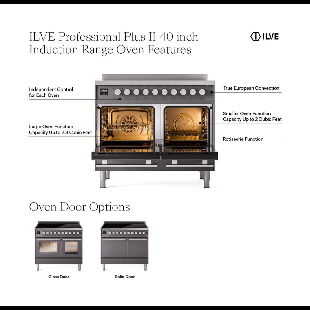 ILVE Professional Plus II 40 inch Induction Range Oven Features

- Independent Control for Each Oven
- True European Convection
- Large Oven Function Capacity Up to 2.3 Cubic Feet
- Smaller Oven Function Capacity Up to 2 Cubic Feet
- Rotisserie Function
- Oven Door Options
  - Glass Door
  - Solid Door