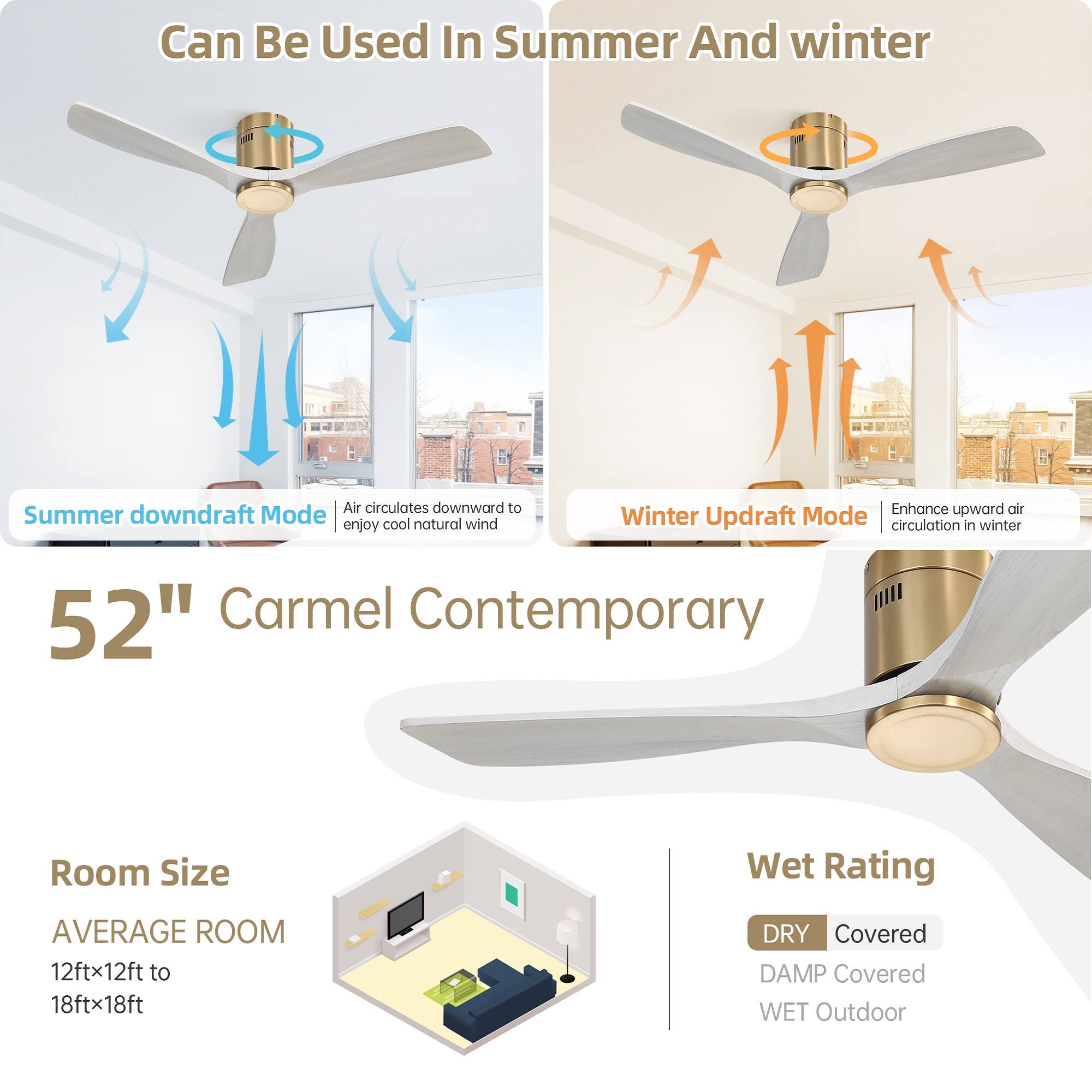 Can Be Used In Summer And Winter

Summer downdraft Mode  
Air circulates downward to enjoy cool natural wind

Winter Updraft Mode  
Enhance upward air circulation in winter

52" Carmel Contemporary

Room Size  
AVERAGE ROOM  
12ftx12ft to 18ftx18ft

Wet Rating  
DRY Covered  
DAMP Covered  
WET Outdoor