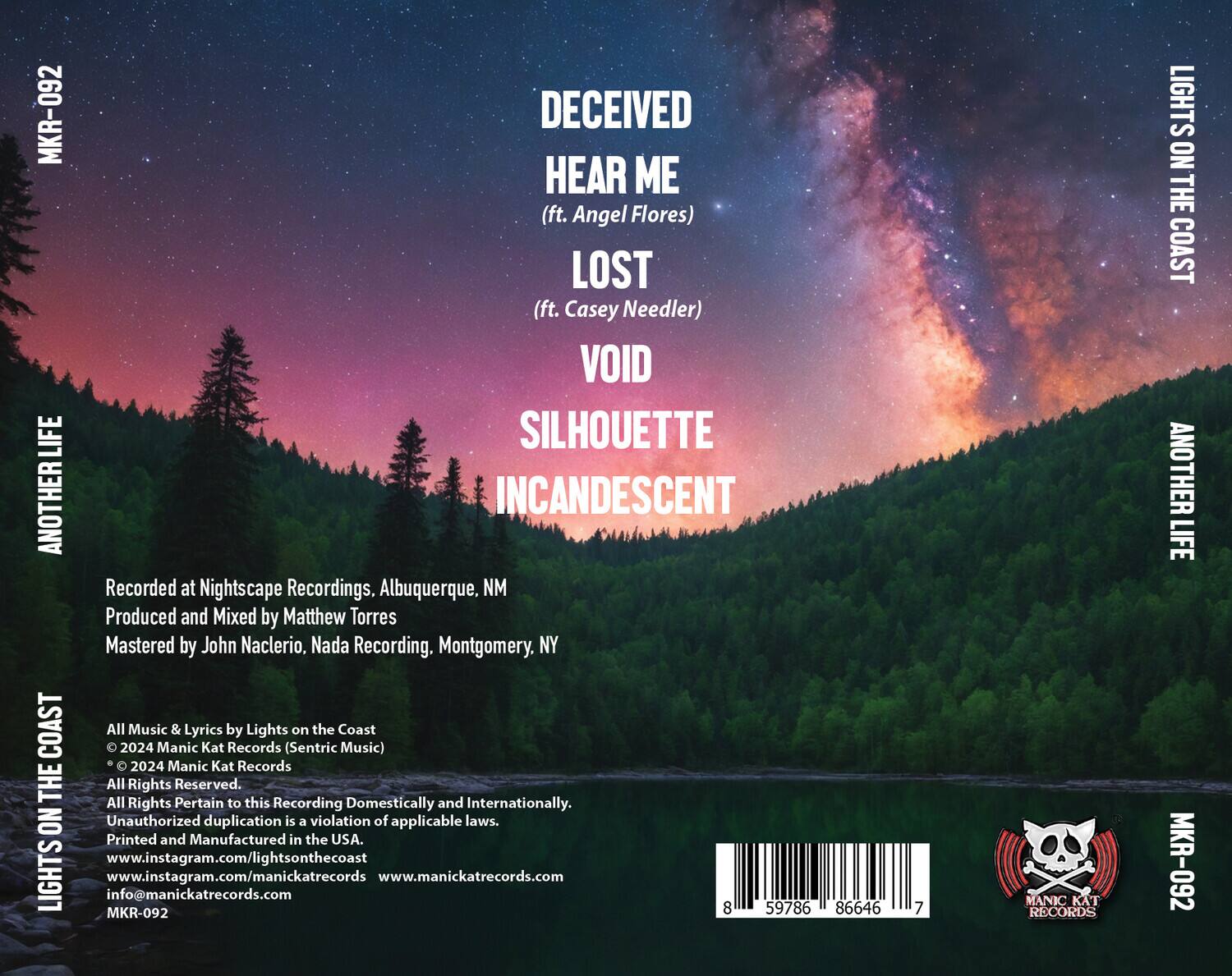 **DECEIVED**  
**HEAR ME**  
(ft. Angel Flores)  

**LOST**  
(ft. Casey Needler)  

**VOID**  
**SILHOUETTE**  
**INCANDESCENT**  

Recorded at Nightscape Recordings, Albuquerque, NM  
Produced and Mixed by Matthew Torres  
Mastered by John Nacclerio, Nada Recording, Montgomery, NY  

All Music & Lyrics by Lights on the Coast  
© 2024 Manic Kat Records (Sentric Music)  
© 2024 Manic Kat Records  
All Rights Reserved.  
All Rights Pertain to this Recording Domestically and Internationally.  
Unauthorized duplication is a violation of applicable laws.  
Printed and Manufactured in the USA.  

www.instagram.com/lightsonthecoast  
www.manickatreccords.com  
info@manickatreccords.com  

MKR-092  

8 59786 86646 7  

**LIGHTS ON THE COAST**  
**ANOTHER LIFE**  

**LIGHTS ON THE COAST**  
**ANOTHER LIFE**  

**MANIC KAT RECORDS**