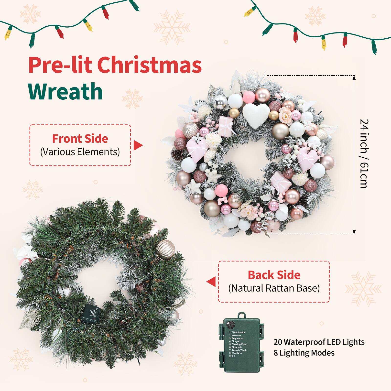 Pre-lit Christmas Wreath

Front Side (Various Elements)  
24 inch / 61 cm

Back Side (Natural Rattan Base)

20 Waterproof LED Lights  
8 Lighting Modes