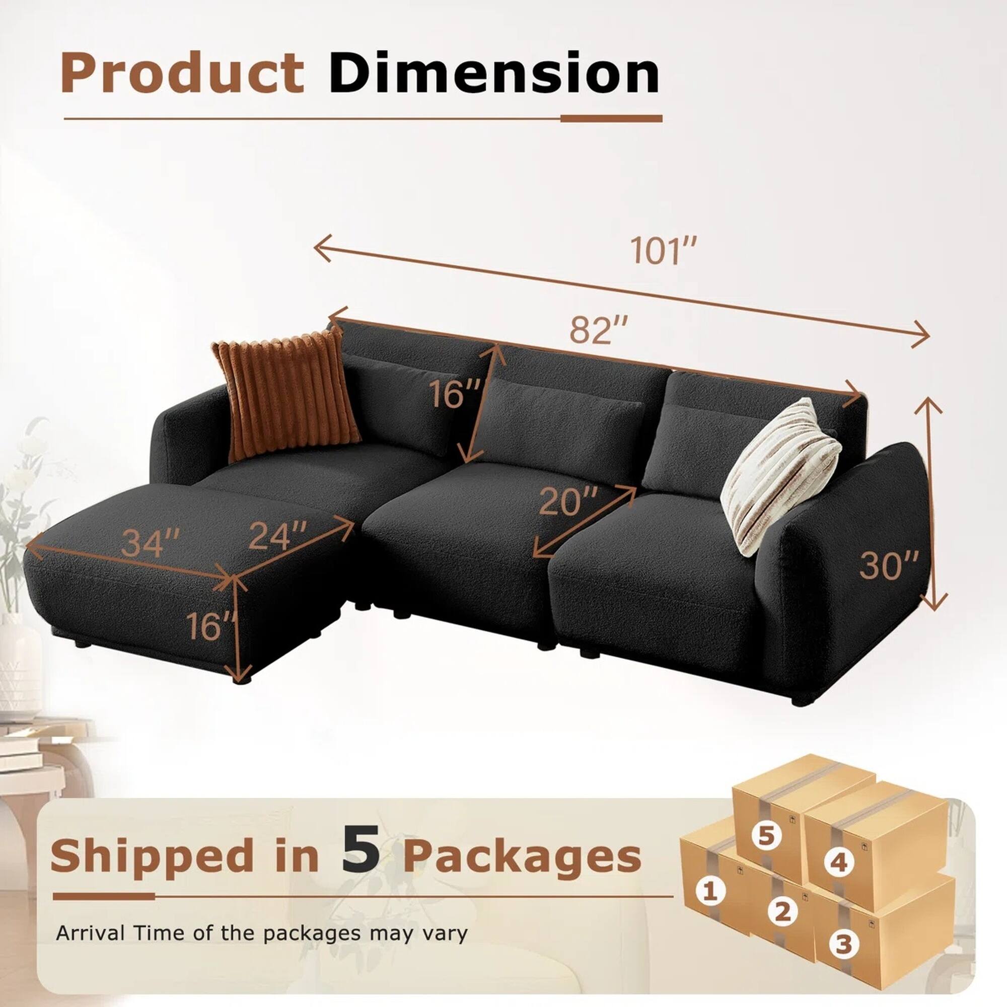 Product Dimension: 101" x 82" x 34" x 24" x 16" x 20" x 30"

Shipped in 5 Packages

Arrival Time of the packages may vary