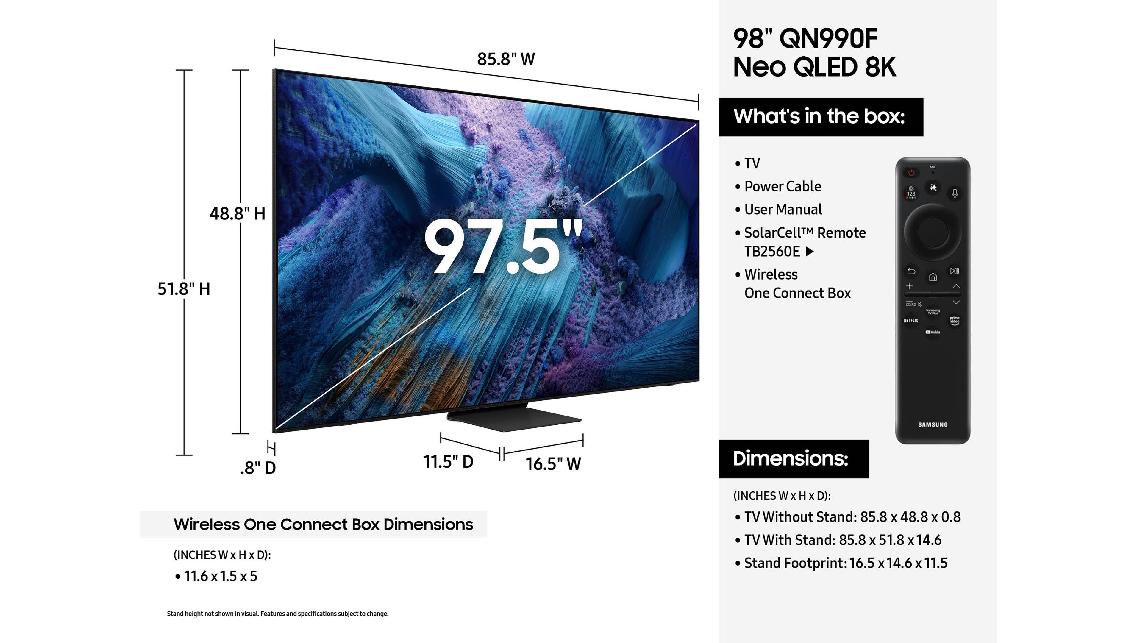 85.8" W 98" QN990F Neo QLED 8K
What's in the box:
48.8" H 51.8" H 97.5" TV Power Cable User Manual SolarCellTM Remote TB2560E Wireless One Connect Box
11.6" D 1.5" H 5" D
Dimensions:
Wireless One Connect Box Dimensions (INCHES W x H x D): 11.6 X 1.5 X 5
TV Without Stand: 85.8 X 48.8 x 0.8
TV With Stand: 85.8 x 51.8 x 14.6
Stand Footprint: 16.5 x 14.6 X 11.5
Stand height not shown in visual Features and specifications subject to change.