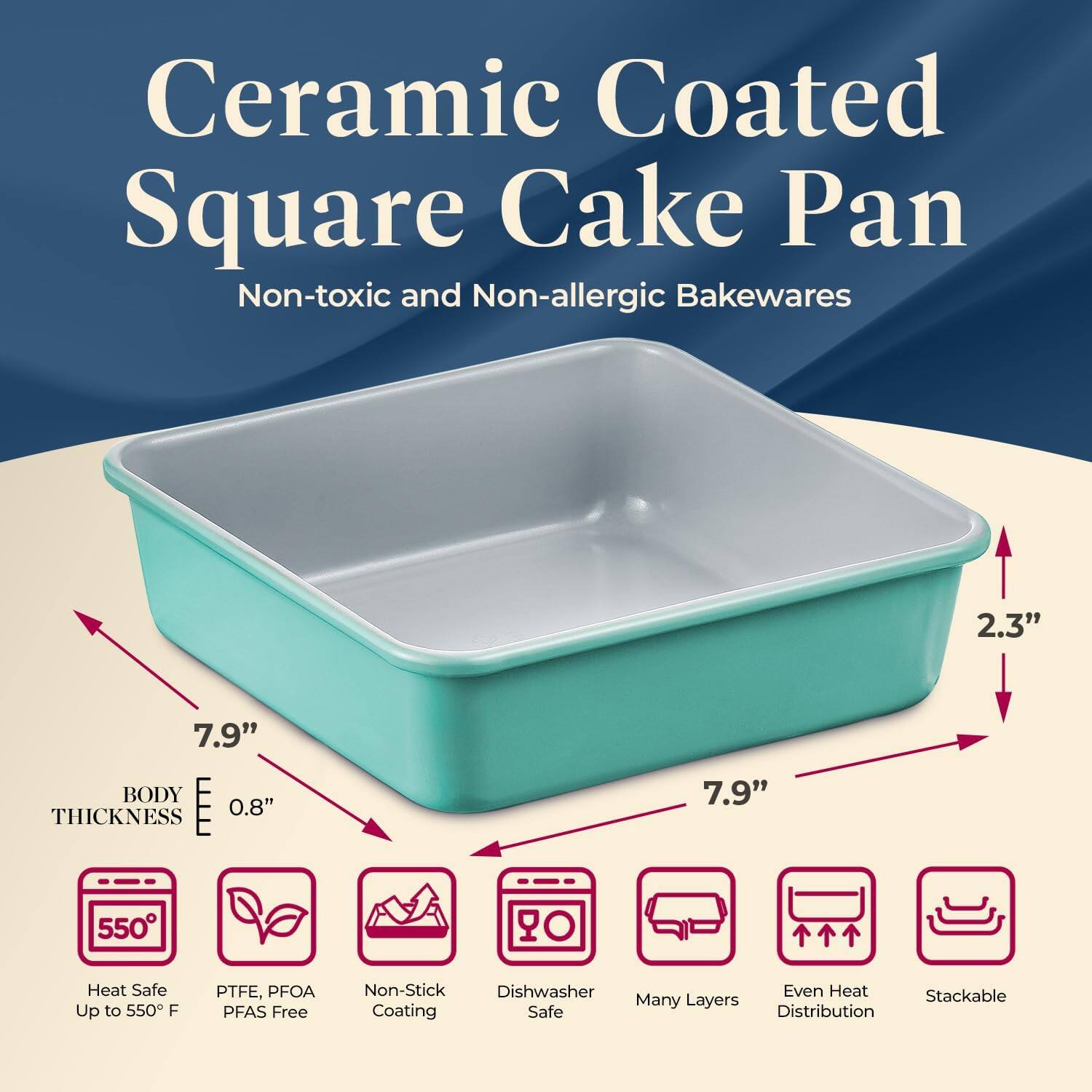 Ceramic Coated Square Cake Pan  
Non-toxic and Non-allergic Bakewares  

- 7.9" x 7.9"  
- 2.3"  
- 0.8" Thickness  

Features:  
- Heat Safe Up to 550°F  
- PTFE, PFOA, PFAS Free  
- Non-Stick Coating  
- Dishwasher Safe  
- Many Layers  
- Even Heat Distribution  
- Stackable  

Body Thickness: 0.8"