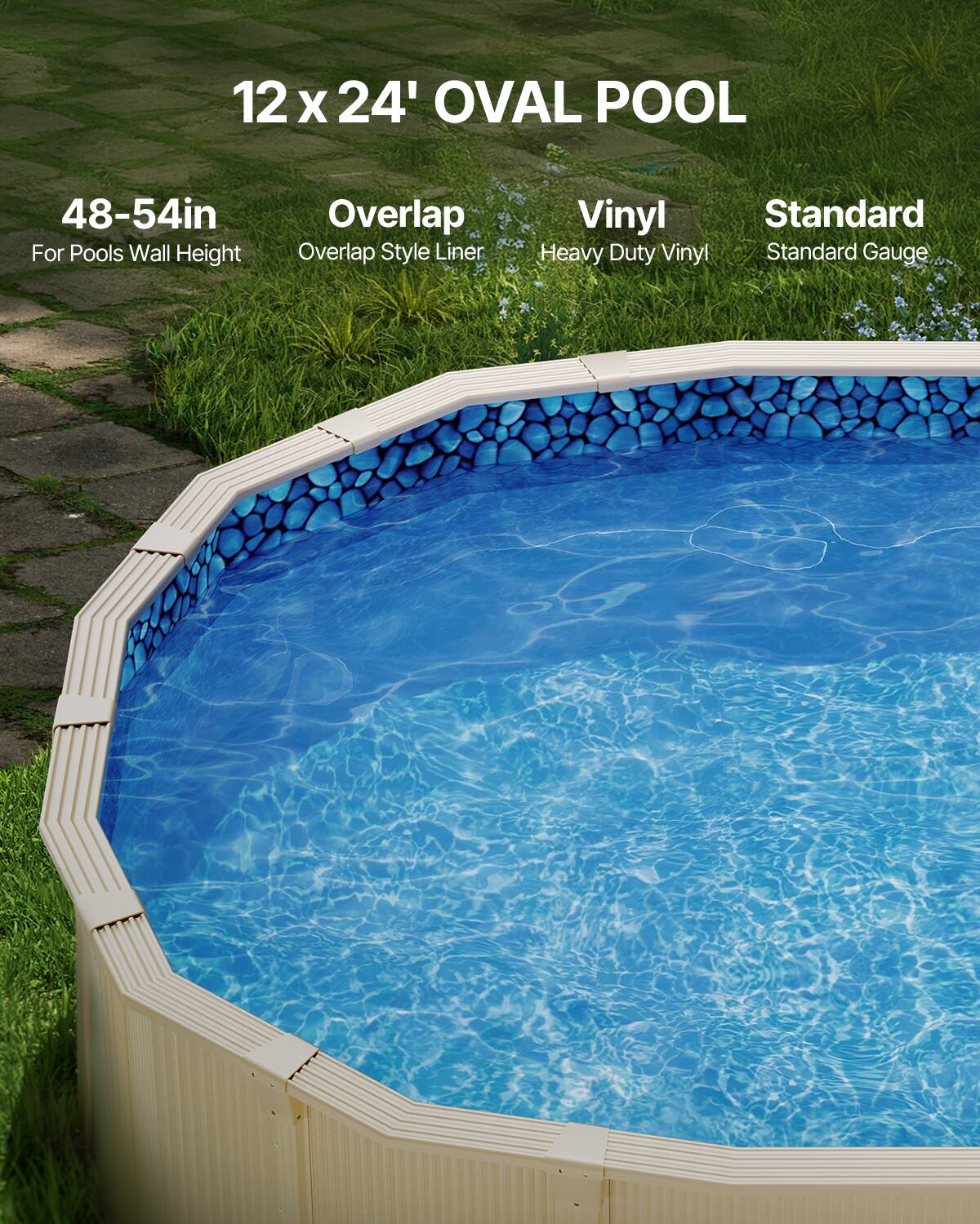 12 x 24' OVAL POOL

48-54in  
For Pools Wall Height

Overlap  
Overlap Style Liner

Vinyl  
Heavy Duty Vinyl

Standard  
Standard Gauge