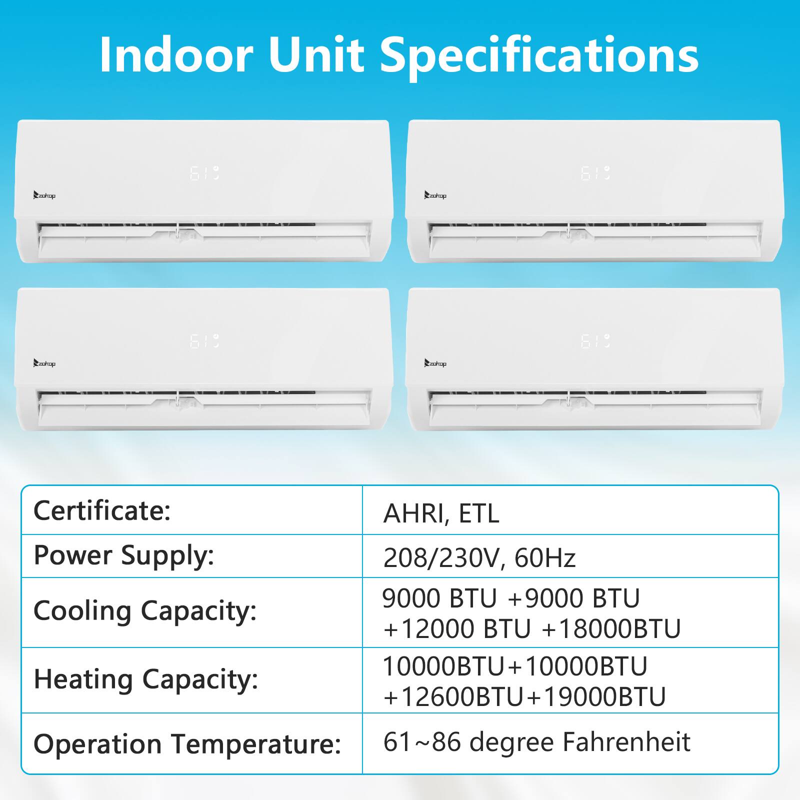 Indoor Unit Specifications

Certificate: AHRI, ETL

Power Supply: 208/230V, 60Hz

Cooling Capacity: 9000 BTU + 12000 BTU + 18000 BTU

Heating Capacity: 10000 BTU + 12600 BTU + 19000 BTU

Operation Temperature: 61~86 degree Fahrenheit