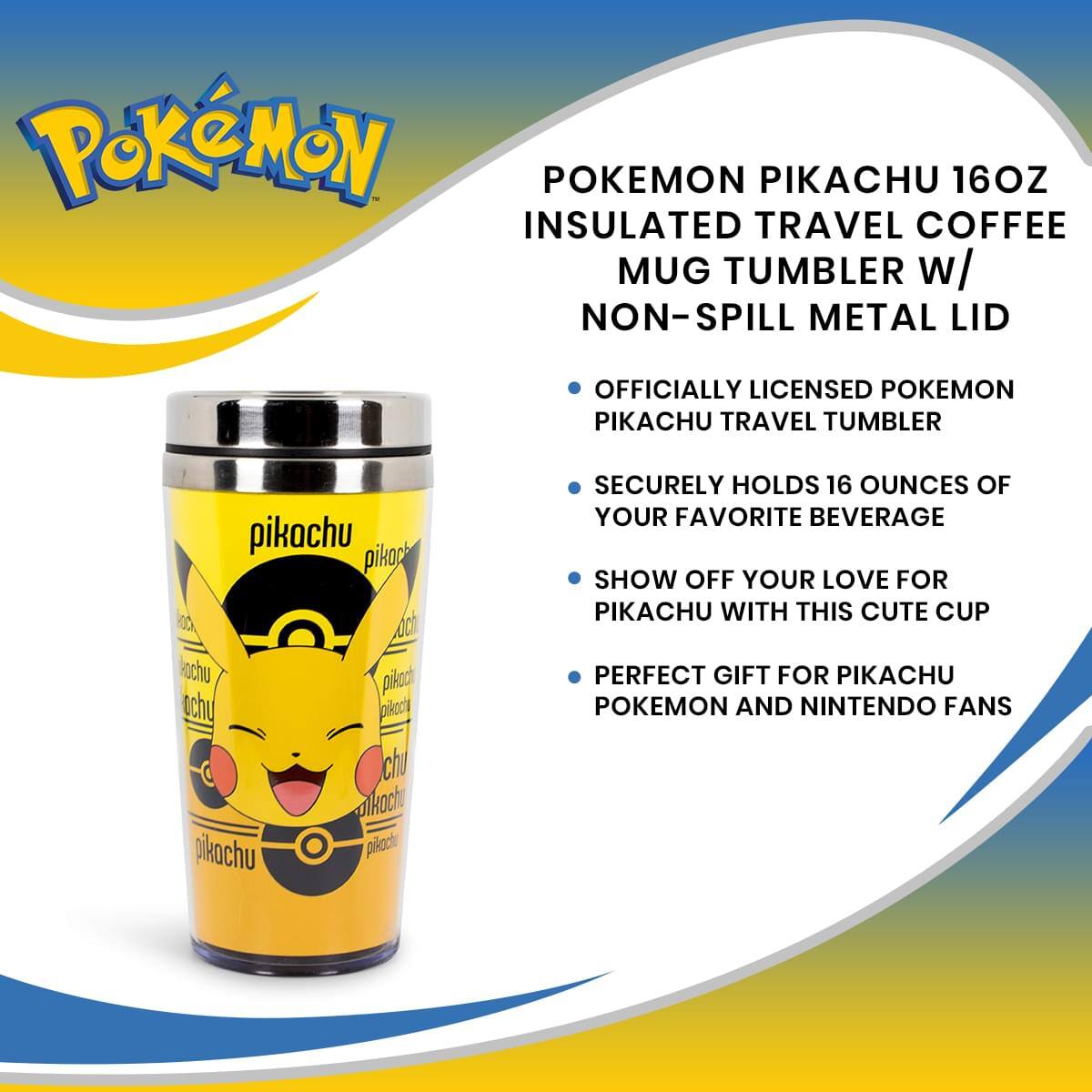 POKEMON PIKACHU 16OZ INSULATED TRAVEL COFFEE MUG TUMBLER w/ NON-SPILL METAL LID  
OFFICIALLY LICENSED PKEMON PIKACHU TRAVEL TUMBLER  

- SECURELY HOLDS 16 OUNCES OF YOUR FAVORITE BEVERAGE  
- SHOW OFF YOUR LOVE FOR PIKACHU WITH THIS CUTE CUP  
- PERFECT GIFT FOR PIKACHU POKEMON AND NINTENDO FANS