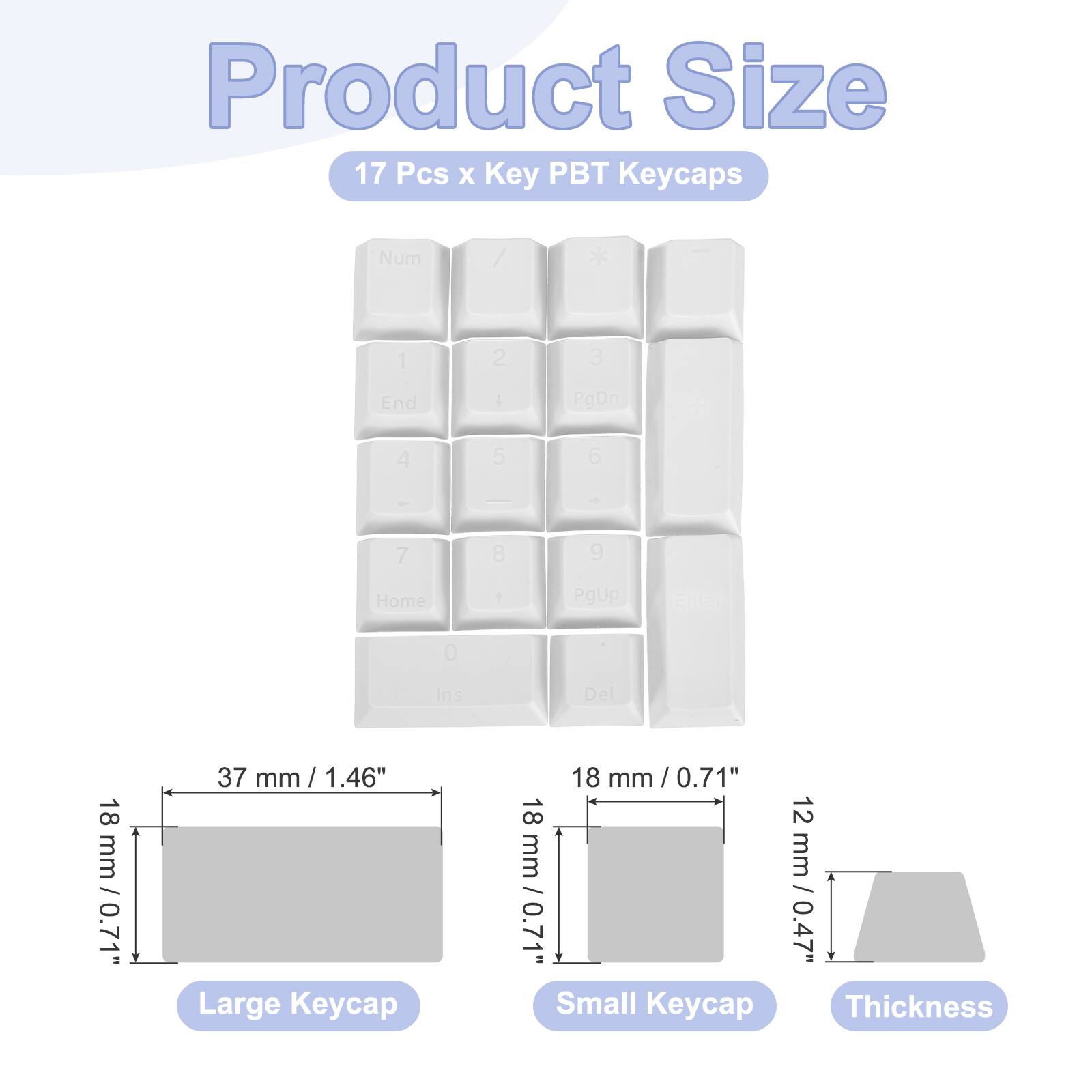 Product Size  
17 Pcs x Key PBT Keycaps  
Num / 1 2 3 End I PgDn + 4 5 6 7 8 9 Home 1 PgUp Enter 0 Ins Del  

Large Keycap: 18 mm / 0.71"  
Width: 37 mm / 1.46"  
Small Keycap: 18 mm / 0.71"  
Thickness: 12 mm / 0.47"