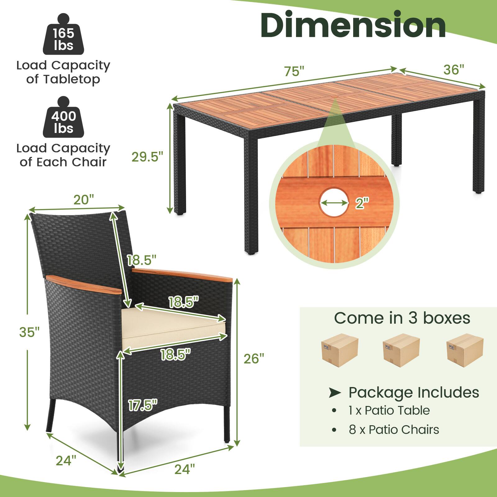 165 lbs Load Capacity of Tabletop  
Dimension: 75" x 36"  
400 lbs Load Capacity of Each Chair  
Dimensions: 29.5" x 20" x 2" x 18.5" x 35" x 18.5" x 18.5" x 26"  
Come in 3 boxes  
Package Includes: 1 x Patio Table, 8 x Patio Chairs