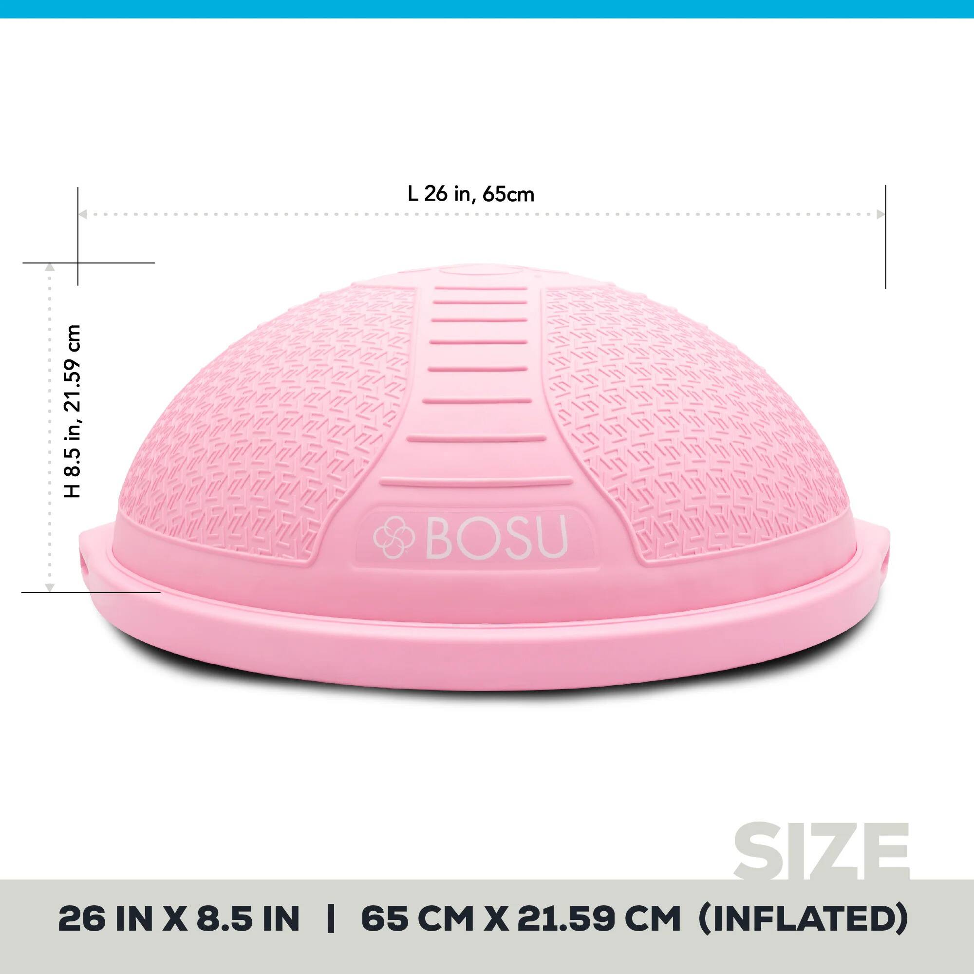 L 26 in, 65cm  
H 8.5 in, 21.59 cm  
BOSU 26 IN X 8.5 IN  
SIZE 65 CM X 21.59 CM (INFLATED)