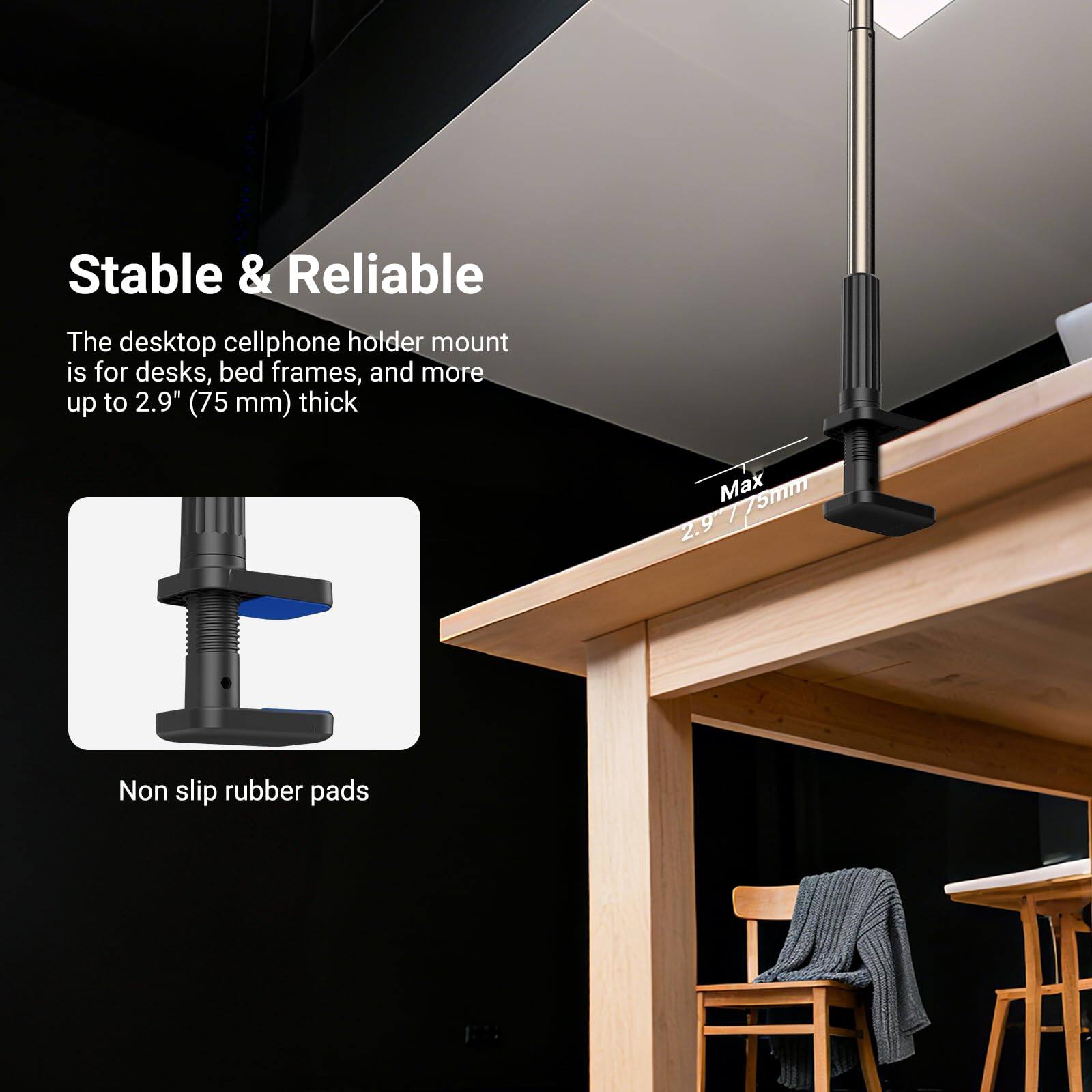 Stable & Reliable

The desktop cellphone holder mount is for desks, bed frames, and more up to 2.9" (75 mm) thick

Max 75mm

Non slip rubber pads