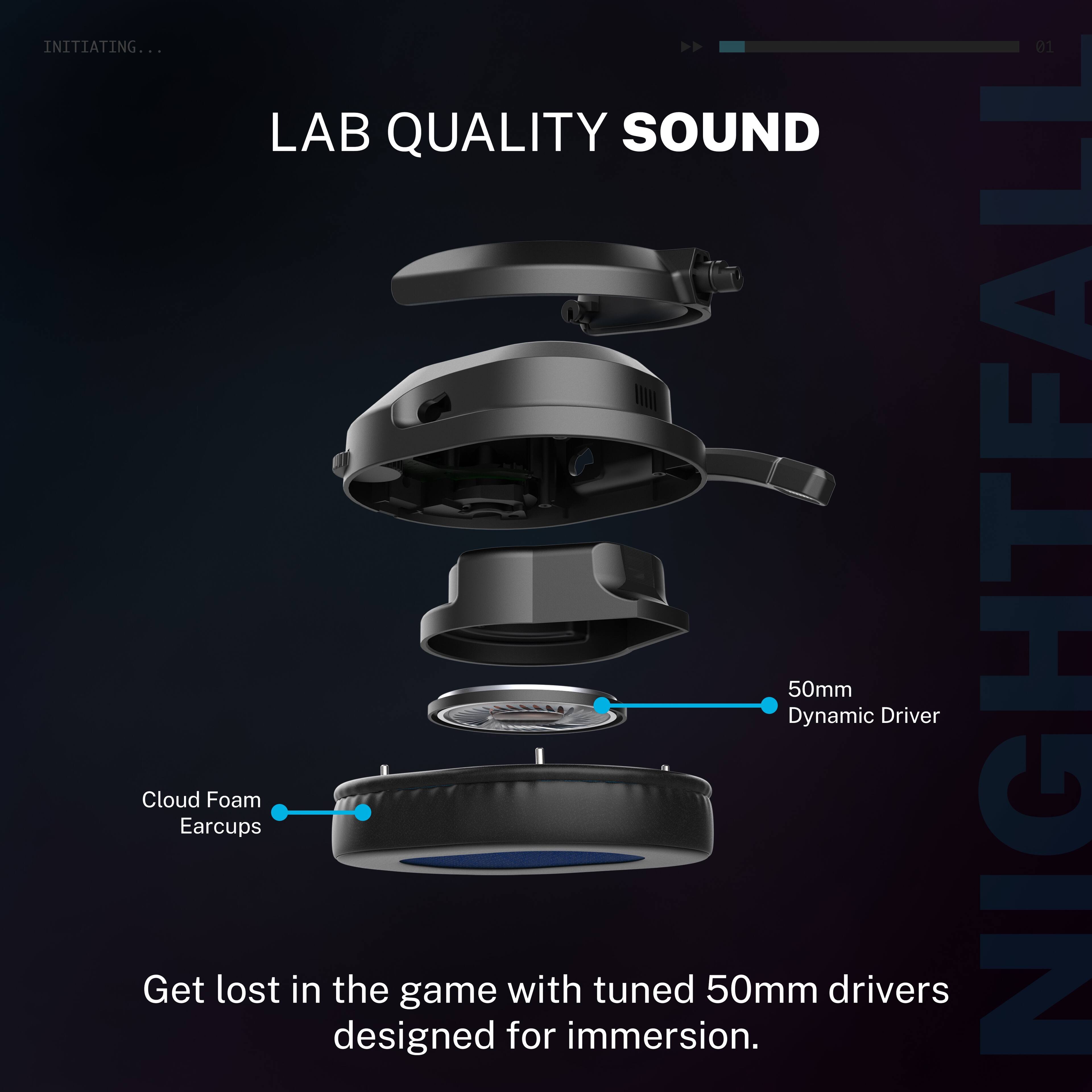 INITIATING...  
LAB QUALITY SOUND  

Cloud Foam Earcups  
50mm Dynamic Driver  

Get lost in the game with tuned 50mm drivers designed for immersion.