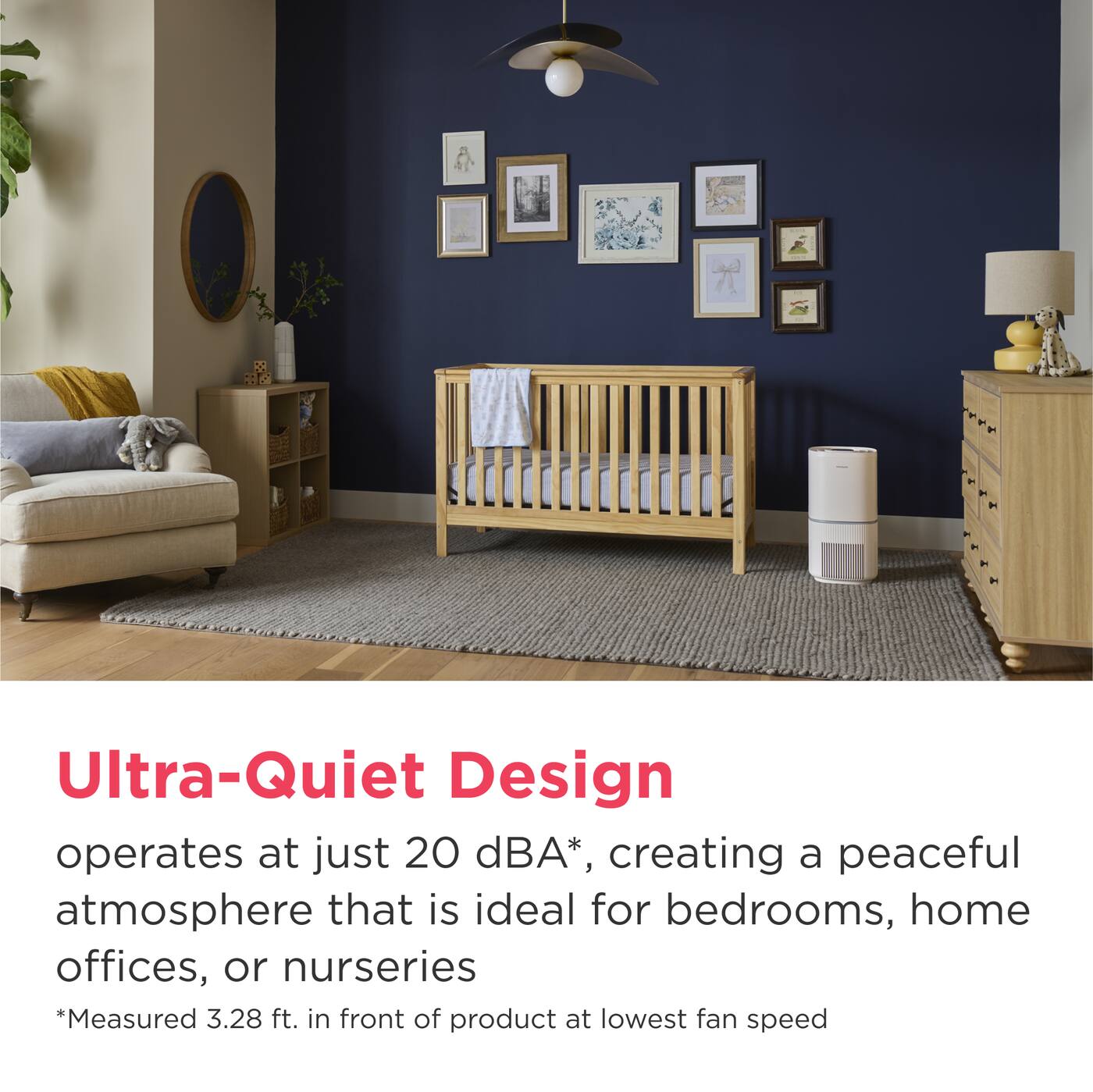 Ultra-Quiet Design operates at just 20 dBA*, creating a peaceful atmosphere that is ideal for bedrooms, home offices, or nurseries  
*Measured 3.28 ft. in front of product at lowest fan speed