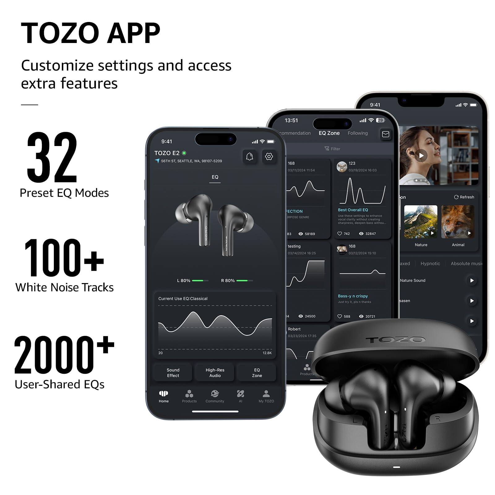 TOZO APP Customize settings and access extra features
32 Preset EQ Modes
100+ White Noise Tracks
2000+ User-Shared EQs

TOZO E2
9:41
Best Overall EQ
Bass-y & crispy
Nature Sound
Animal
Hypnotic
Absolute music
Nature Sound

Sound Effect
High-Res Audio

Home
Products
Community
My TOZO