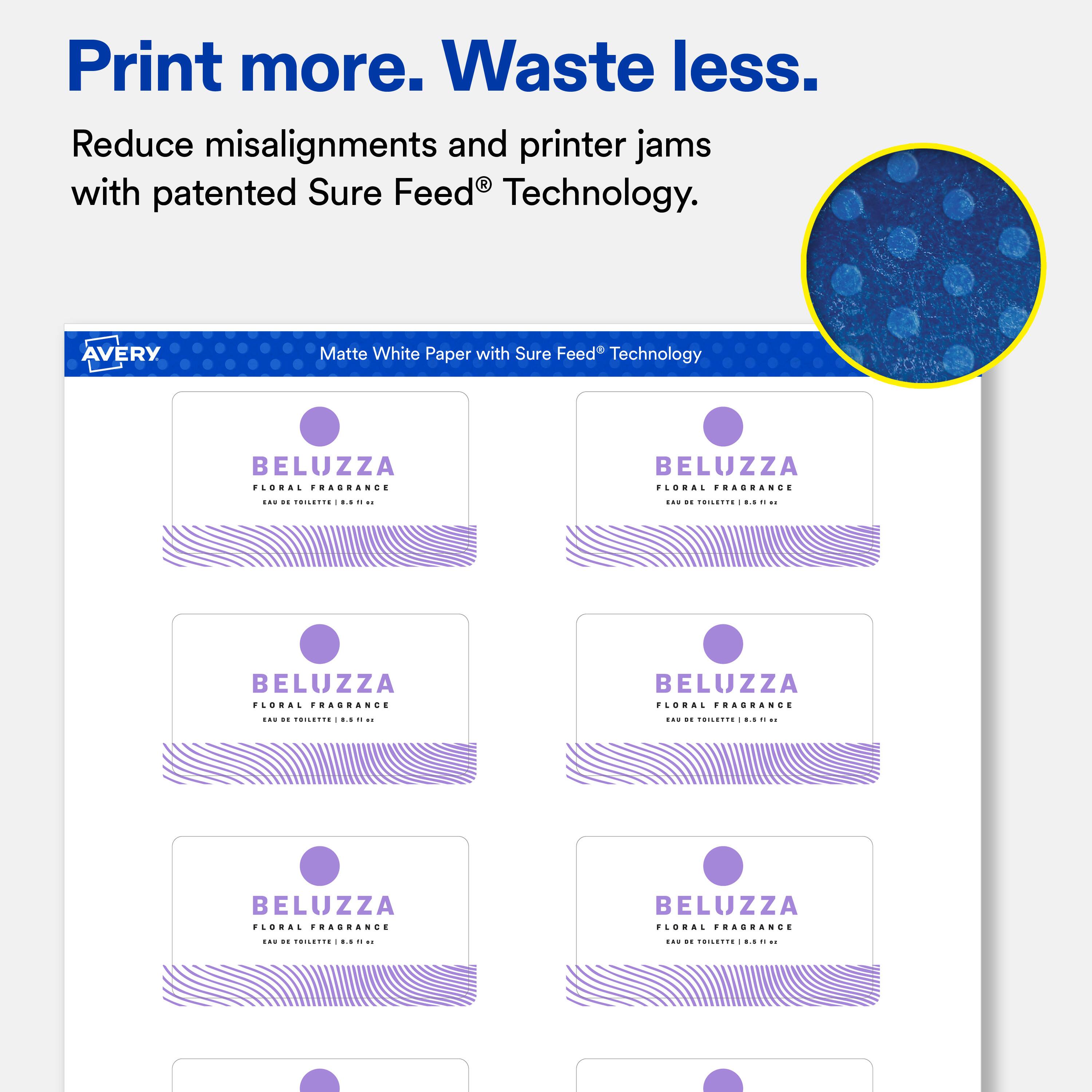 Print more. Waste less.  
Reduce misalignments and printer jams with patented Sure Feed® Technology.  

AVERY  
Matte White Paper with Sure Feed® Technology  

BELUZZA FLORAL FRAGRANCE  
EAU DE TOILETTE 1.85-11 au  
LH2 DE TOILETTE 8.5 F1 the  
BELUZZA FLORAL FRAGRANCE  
BELUZZA FLORAL FRAGRANCE  
EAU 20 TOILETTE Stillare 11  
182 DE TOILETTE 1.5 n to  
BELUZZA FLORAL FRAGRANCE  
BELUZZA FLORAL FRAGRANCE  
EAU 11 TOILETTE .5 F9 ...  
EAU on TOILETTE LS 1%