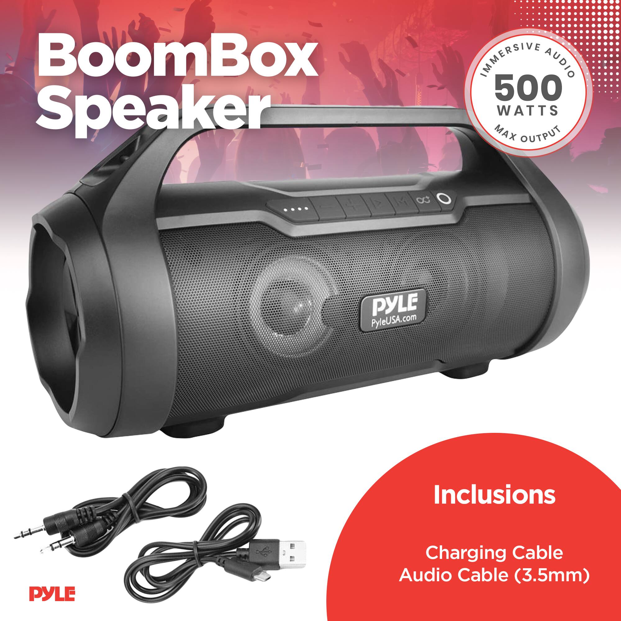 BoomBox Speaker  
IMMERSIVE AUDIO  
500 WATTS MAX OUTPUT  

PYLE  
PyleUSA.com  

Inclusions  
Charging Cable  
Audio Cable (3.5mm)