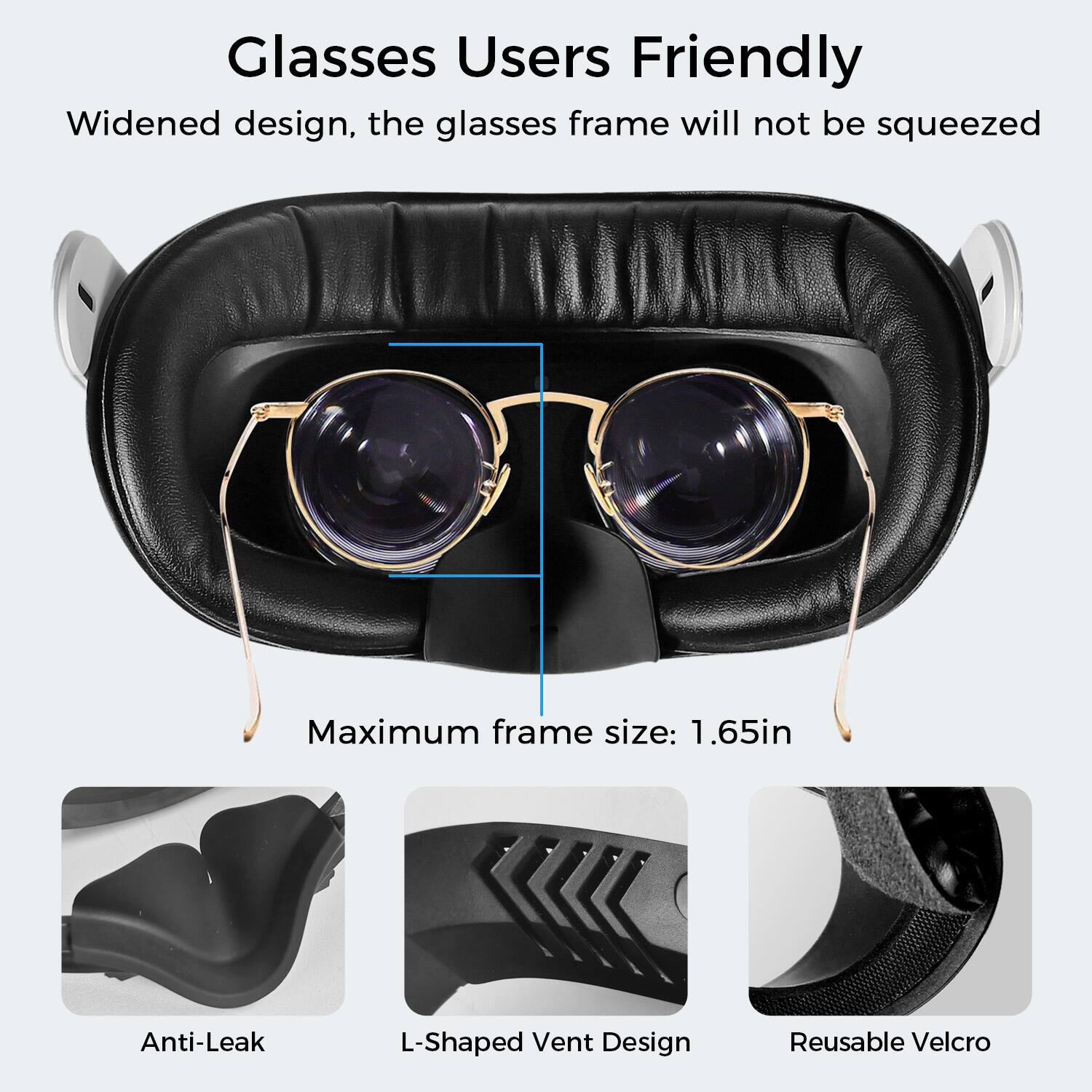 Glasses Users Friendly

Widened design, the glasses frame will not be squeezed

Maximum frame size: 1.65in

Anti-Leak

L-Shaped Vent Design

Reusable Velcro